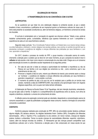 157
CELEBRAÇÃO DE PÁSCOA
A TRANSFORMAÇÃO DO EU NA CONVIVÊNCIA COM O OUTRO
JUSTIFICATIVA:
Ao se questionar por que tratar de uma celebração religiosa no ambiente escolar, já que o estado
brasileiro é laico, encontramos a justificativa de ser impossível ignorar os fenômenos culturais de nosso país. O
tema está presente na sociedade constituindo-se, além de fenômeno religioso, um fenômeno comercial de vendas
de chocolate.
O currículo é contemplado com a “percepção do sagrado nas diversas culturas.” Aliado a isso, pode-se
trabalhar conhecimentos gerais, curiosidades, tolerância (que aparece fortemente ao ouvir / compartilhar a
experiência de cada um com esse fenômeno cultural.).
Segundo nosso currículo, “Se a Constituição Federal instituiu um Estado laico e ao mesmo tempo obrigou
os entes federados a ofertarem o ensino religioso nas escolas públicas, isso ocorreu no sentido de permitir que os
estudantes conheçam a existência de religiões e crenças diferentes das praticadas por seus familiares e, com
isso, aprendam a respeitá-las.”
Em 2017, durante o processo de revisão do PPP, o grupo levantou a discussão acerca do evento,
chamando a atenção para o cuidado que se deve ter com esse momento, já que a proposta da escola é levar à
reflexão de toda escola e não impor como natural a comemoração de uma data cristã. Chegou-se a um consenso
pela manutenção do evento no calendário escolar respeitando-se os seguintes pontos:
 Em sala de aula dar a todas as crianças a oportunidade de manifestar a importância ou não da
Páscoa em sua família e em sua religião (se comemora ou não , como comemora, qual o seu
entendimento da data, etc);
 Promover o respeito à fala do outro, mesmo que diferente da maioria; pois somente assim a criança
vai “conhecer a existência de religiões e crenças diferentes das praticadas por seus familiares e
aprender a respeitá-las” – como propõe o currículo;
 O momento da partilha do pão e do suco de uva foi ampliado para a partilha de um lanche mais
variado, mantendo a ideia de COMPARTILHAR, mas evitando uma aproximação maior com dogmas
religiosos específicos, com os quais nem todos tenham afinidades.
A Celebração da Páscoa na Escola Classe 10 de Taguatinga, não tem intenção doutrinária, entendendo-
se que tal ação cabe à família. O objetivo é o compartilhamento de experiências entre os alunos, num clima de
respeito e tolerância, ampliando o universo de conhecimento de todos.
A reflexão acerca da exploração comercial pode ser abordada, despertando a conscientização acerca do
consumo exacerbado e o papel da publicidade e propaganda nesse consumo; visando a formação do consumidor
consciente e sustentável.
CONTEXTO:
Conforme pesquisa realizada para construção do PPP, 88% da comunidade escolar declarou professar
alguma religião, 8% declarou ateísmo. As religiões declaradas foram: Católica (38%), Evangélica (de diferentes
denominações , 34%) e Espírita (11%). Localizamos no ano anterior, em menor número, crianças de religiões
judaica, budista e umbandista. Temos na escola crianças de nacionalidades diferentes: espanhol, colombiano,
cubano, além de crianças oriundas da Jordânia . É interessante que tais crianças possam compartilhar suas
experiências culturais com a turma. Chamamos a atenção para o fato comprovado em nossa escola de que
 