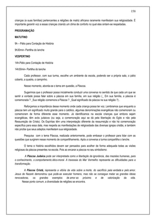 158
crianças (e suas famílias) pertencentes a religiões de matriz africana raramente manifestam sua religiosidade. É
importante garantir voz a essas crianças criando um clima de conforto no qual elas sintam-se respeitadas.
PROGRAMAÇÃO:
MATUTINO
9h – Pátio para Contação de História
9h30min- Partilha do lanche
VESPERTINO
14h-Pátio para Contação de História
14h30min- Partilha do lanche
Cada professor, com sua turma, escolhe um ambiente da escola, podendo ser a própria sala, o pátio
coberto, a quadra, o campinho.
Nesse momento, aborda-se o tema em questão, a Páscoa.
Sugerimos que o professor possa inicialmente conduzir uma conversa no sentido de que cada um que se
sentir a vontade possa falar sobre a páscoa em sua família, em sua religião (_ Em sua família, a páscoa é
comemorada ? _Sua religião comemora a Páscoa ? _Qual significado da páscoa na sua religião ?) .
Reforçamos a importância desse momento onde cada criança possa ter voz. Lembramos que enquanto a
páscoa tem um significado muito grande para o católico, algumas denominações evangélicas não comemoram ou
comemoram de forma diferente esse momento. Já identificamos na escola crianças que embora sejam
evangélicas, têm avós judaicos (ou seja, a comemoração aqui se dá pela libertação do Egito e não pela
Ressureição de Cristo). Os Espíritas têm uma interpretação diferente da ressurreição e não há comemoração
específica para essa data, mas respeita as manifestações de religiosidade das diversas igrejas cristãs, e também
não proíbe que seus adeptos manifestem sua religiosidade.
Pesquisa com o tema Páscoa, realizada anteriormente, pode embasar o professor para lidar com as
questões que surgirem nesse momento de compartilhamento. Após a conversa a turma compartilha o lanche.
O tema e história escolhidos devem ser pensados para acolher de forma adequada todas as visões
religiosas da páscoa presentes na escola. Pois ao encarar a páscoa no seu simbolismo:
A Páscoa Judaica pode ser interpretada como a libertação da ignorância, das mazelas humanas, para
o conhecimento, o comportamento ético-moral. A travessia do Mar Vermelho representa as dificuldades para a
transformação.
A Páscoa Cristã, representa a vitória da vida sobre a morte, do sacrifício pela verdade e pelo amor.
Jesus de Nazaré demonstrou que pode-se executar homens, mas não se consegue matar as grandes ideias
renovadoras, os grandes exemplos de amor ao próximo e de valorização da vida.
Nesse ponto comum, a diversidade de religiões se encontra.
 