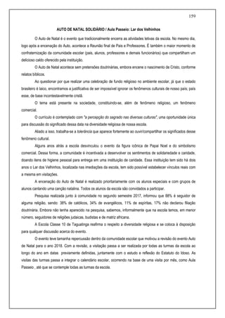 159
AUTO DE NATAL SOLIDÁRIO / Aula Passeio: Lar dos Velhinhos
O Auto de Natal é o evento que tradicionalmente encerra as atividades letivas da escola. No mesmo dia,
logo após a encenação do Auto, acontece a Reunião final de Pais e Professores. É também o maior momento de
confraternização da comunidade escolar (pais, alunos, professores e demais funcionários) que compartilham um
delicioso caldo oferecido pela instituição.
O Auto de Natal acontece sem pretensões doutrinárias, embora encene o nascimento de Cristo, conforme
relatos bíblicos.
Ao questionar por que realizar uma celebração de fundo religioso no ambiente escolar, já que o estado
brasileiro é laico, encontramos a justificativa de ser impossível ignorar os fenômenos culturais de nosso país; país
esse, de base incontestavelmente cristã.
O tema está presente na sociedade, constituindo-se, além de fenômeno religioso, um fenômeno
comercial.
O currículo é contemplado com "a percepção do sagrado nas diversas culturas", uma oportunidade única
para discussão do significado dessa data na diversidade religiosa de nossa escola.
Aliado a isso, trabalha-se a tolerância que aparece fortemente ao ouvir/compartilhar os significados desse
fenômeno cultural.
Alguns anos atrás a escola desvinculou o evento da figura icônica de Papai Noel e do simbolismo
comercial. Dessa forma, a comunidade é incentivada a desenvolver os sentimentos de solidariedade e caridade,
doando itens de higiene pessoal para entrega em uma instituição de caridade. Essa instituição tem sido há dois
anos o Lar dos Velhinhos, localizada nas imediações da escola, tem sido possível estabelecer vínculos reais com
a mesma em visitações.
A encenação do Auto de Natal é realizado prioritariamente com os alunos especiais e com grupos de
alunos cantando uma canção natalina. Todos os alunos da escola são convidados a participar.
Pesquisa realizada junto à comunidade no segundo semestre 2017, informou que 88% é seguidor de
alguma religião, sendo: 38% de católicos, 34% de evangélicos, 11% de espíritas, 17% não declarou filiação
doutrinária. Embora não tenha aparecido na pesquisa, sabemos, informalmente que na escola temos, em menor
número, seguidores de religiões judaicas, budistas e de matriz africana.
A Escola Classe 10 de Taguatinga reafirma o respeito a diversidade religiosa e se coloca à disposição
para qualquer discussão acerca do evento.
O evento teve tamanha repercussão dentro da comunidade escolar que motivou a revisão do evento Auto
de Natal para o ano 2018. Com a revisão, a visitação passa a ser realizada por todas as turmas da escola ao
longo do ano em datas previamente definidas, juntamente com o estudo e reflexão do Estatuto do Idoso. As
visitas das turmas passa a integrar o calendário escolar, ocorrendo na base de uma visita por mês, como Aula
Passeio , até que se contemple todas as turmas da escola.
 