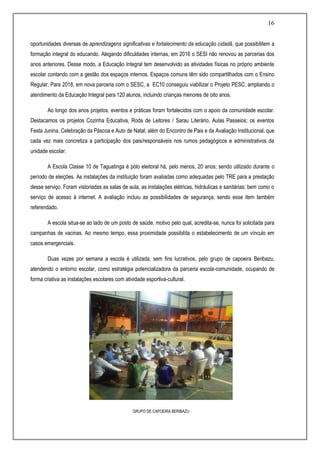 16
oportunidades diversas de aprendizagens significativas e fortalecimento da educação cidadã, que possibilitem a
formação integral do educando. Alegando dificuldades internas, em 2016 o SESI não renovou as parcerias dos
anos anteriores. Desse modo, a Educação Integral tem desenvolvido as atividades físicas no próprio ambiente
escolar contando com a gestão dos espaços internos. Espaços comuns têm sido compartilhados com o Ensino
Regular. Para 2018, em nova parceria com o SESC, a EC10 conseguiu viabilizar o Projeto PESC, ampliando o
atendimento da Educação Integral para 120 alunos, incluindo crianças menores de oito anos.
Ao longo dos anos projetos, eventos e práticas foram fortalecidos com o apoio da comunidade escolar.
Destacamos os projetos Cozinha Educativa, Roda de Leitores / Sarau Literário, Aulas Passeios; os eventos
Festa Junina, Celebração da Páscoa e Auto de Natal; além do Encontro de Pais e da Avaliação Institucional, que
cada vez mais concretiza a participação dos pais/responsáveis nos rumos pedagógicos e administrativos da
unidade escolar.
A Escola Classe 10 de Taguatinga é pólo eleitoral há, pelo menos, 20 anos; sendo utilizado durante o
período de eleições. As instalações da instituição foram avaliadas como adequadas pelo TRE para a prestação
desse serviço. Foram vistoriadas as salas de aula, as instalações elétricas, hidráulicas e sanitárias; bem como o
serviço de acesso à internet. A avaliação incluiu as possibilidades de segurança, sendo esse item também
referendado.
A escola situa-se ao lado de um posto de saúde, motivo pelo qual, acredita-se, nunca foi solicitada para
campanhas de vacinas. Ao mesmo tempo, essa proximidade possibilita o estabelecimento de um vínculo em
casos emergenciais.
Duas vezes por semana a escola é utilizada, sem fins lucrativos, pelo grupo de capoeira Beribazu,
atendendo o entorno escolar, como estratégia potencializadora da parceria escola-comunidade, ocupando de
forma criativa as instalações escolares com atividade esportiva-cultural.
GRUPO DE CAPOEIRA BERIBAZU
 