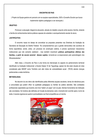 160
ENCONTRO DE PAIS
( Projeto da Equipe gestora em parceria com as equipes especializadas, SOE e Conselho Escolar que busca
implementar objetivo pedagógico a ser alcançado )
OBJETIVO:
Promover a educação integral do educando, através do trabalho conjunto entre escola e família, dotando
a família de conhecimentos teórico-práticos capazes de subsidiar o acompanhamento escolar do aluno.
JUSTIFICATIVA:
O encontro nasce do desejo de concretizar as propostas presentes nas Diretrizes de Avaliação da
Secretaria de Educação do Distrito Federal: “Ao compreendermos que a gestão democrática não acontece de
forma espontânea, sendo, antes, um processo de construção coletiva, é preciso oportunizar mecanismos
institucionais que não somente viabilizem , mas também incentivem práticas participativas efetivas das
famílias, a partir da escuta sensível desses sujetos, tornando-se co-responsáveis pela aprendizagem dos
filhos/estudantes.”
Além disso, o Encontro de Pais é uma forma de intervenção no aspecto do pertencimento territorial
identificado na Avaliação Institucional: a Escola Classe 10 de Taguatinga, apesar de não estar situada em área
considerado pela SEEDF como Território com alto índice de vulnerabilidade social (TEVS) atende crianças
pertencentes a estes territórios.
METODOLOGIA:
No decorrer do ano letivo são identificados pelas diferentes equipes escolares, temas de relevância para
a comunidade que podem influir na qualidade pedagógica ou familiar do público atendido. São contatados
profissionais capacitados que durante uma hora “batem um papo” com os pais. Demais funcionários da instituição
são convidados. Os horários são definidos em função da demanda e até o momento tem ocorrido após o turno da
tarde. A escola organiza-se quanto à pontualidade e ao final compartilha-se um lanche.
 