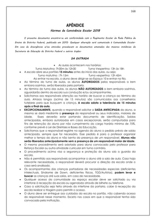 168
APÊNDICE
Normas de Convivência Escolar 2018
O presente documento encontra-se em conformidade com o Regimento Escolar da Rede Pública de
Ensino do Distrito Federal, publicado em 2015. Qualquer alteração será comunicada à Comunidade Escolar.
Em caso de divergências e/ou omissões prevalecem os documentos emanados das maiores instâncias da
Secretaria de Educação do Distrito Federal e outros órgãos.
DA ENTRADA
 As aulas acontecem nos horários:
Turno Matutino: 7h30m às 12h30 Turno Vespertino: 13h às 18h
 A escola abre seus portões 15 minutos antes do início das aulas, ou seja:
Turno matutino : 7h 15m Turno vespertino: 12h 45m
Ao entrar na escola, o aluno deve dirigir-se ao Espaço 10 e entrar na fila.
 Ao término do turno de aulas, os alunos AUTORIZADOS pelos responsáveis a irem
embora sozinhos, serão liberados pela portaria.
 Ao término do turno das aulas, os alunos NÃO AUTORIZADOS a irem embora sozinhos,
aguardarão dentro da escola sua condução e/ou acompanhantes.
 Solicitamos aos responsáveis atenção ao horário de buscar a criança ao término da
aula. Atrasos longos (acima de 15 minutos) são comunicados aos conselheiros
tutelares para que busquem a criança. A escola adota a tolerância de 15 minutos
após o final da aula.
 EXCEPCIONALMENTE, quando o responsável solicitar a SAíDA ANTECIPADA do aluno, a
mesma se dará mediante a presença do responsável ou seus indicados, maiores de
idade. Esses deverão estar portando documento de identificação. Saídas
antecipadas, embora autorizadas em casos excepcionais, serão computadas para
fins de retenção do aluno por não cumprimento da carga horária mínima de 75%,
conforme prevê a Lei de Diretrizes e Bases da Educação.
 Solicitamos que o responsável registre na agenda do aluno o pedido prévio de saída
antecipada, sempre que for necessário. Esse pedido é para o professor organizar
melhor o tempo do aluno e não isenta da presença de um responsável. Alunos não
serão liberados antecipadamente sem a presença de um responsável maior de idade.
 O mesmo procedimento será adotado para aluno convocado pelo professor para
Reforço Escolar ou outra atividade curricular em turno contrário.
 O procedimento acima visa a segurança e proteção do aluno sob a guarda da
escola.
 Não é permitido aos responsáveis acompanhar o aluno até a sala de aula. Caso haja
relevante necessidade, o responsável deverá procurar a direção da escola onde o
caso será analisado.
 Os acompanhantes das crianças portadoras de necessidades especiais (deficientes
intelectuais, Síndrome de Down, deficientes físicos, TGD/Autistas), podem levar e
buscar as crianças até suas salas, em caso de necessidade.
 Qualquer acesso da comunidade ao espaço escolar deve ser solicitado ou via
interfone à recepção da escola ou agendada através de bilhete ou telefone.
 Caso a solicitação seja feita através do interfone da portaria, cabe à recepção da
escola realizar a triagem para permitir o acesso.
 O aluno deve ser entregue aos cuidados da escola no portão, não cabendo acesso
do responsável nesse momento. Exceto nos casos em que o responsável tenha sido
convocado pela instituição.
 