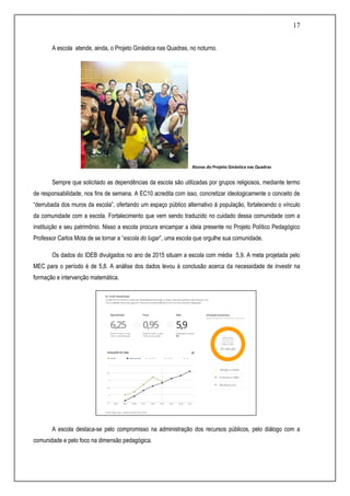 17
A escola atende, ainda, o Projeto Ginástica nas Quadras, no noturno.
Alunas do Projeto Ginástica nas Quadras
Sempre que solicitado as dependências da escola são utilizadas por grupos religiosos, mediante termo
de responsabilidade, nos fins de semana. A EC10 acredita com isso, concretizar ideologicamente o conceito de
“derrubada dos muros da escola”, ofertando um espaço público alternativo à população, fortalecendo o vínculo
da comunidade com a escola. Fortalecimento que vem sendo traduzido no cuidado dessa comunidade com a
instituição e seu patrimônio. Nisso a escola procura encampar a ideia presente no Projeto Político Pedagógico
Professor Carlos Mota de se tornar a “escola do lugar”, uma escola que orgulhe sua comunidade.
Os dados do IDEB divulgados no ano de 2015 situam a escola com média 5,9. A meta projetada pelo
MEC para o período é de 5,8. A análise dos dados levou à conclusão acerca da necessidade de investir na
formação e intervenção matemática.
A escola destaca-se pelo compromisso na administração dos recursos públicos, pelo diálogo com a
comunidade e pelo foco na dimensão pedagógica.
 