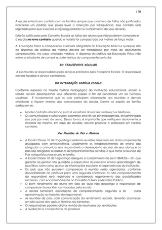 170
A escola entrará em contato com as famílias sempre que o número de faltas não justificadas
indicarem um padrão que possa levar a retenção por infrequência. Esse contato será
registrado para que a escola esteja resguardada no cumprimento de seus deveres.
Estarão justificadas pelo Conselho Escolar as faltas dos alunos que não puderem comparecer
à escola no turno contrário quando o horário for compactado por motivo de força maior.
A Educação Física é componente curricular obrigatório da Educação Básica e qualquer ato
de dispensa da prática da mesma deverá ser formalizado por meio de documento
comprobatório. No caso, atestado médico. A dispensa da prática da Educação Física não
exime o estudante de cumprir a parte teórica do componente curricular.
DO TRANSPORTE ESCOLAR
A escola não se responsabiliza pelos serviços prestados pelo Transporte Escolar. O responsável
deverá fiscalizar o serviço contratado.
DA INTEGRAÇÃO FAMÍLIA-ESCOLA
Conforme expresso no Projeto Político Pedagógico da instituição educacional, escola e
família devem desempenhar seus diferentes papéis a fim de concretizar um ser humano
saudável. É fundamental que os pais participem ativamente das reuniões e demais
atividades e fiquem atentos aos comunicados da escola. Dentre os papéis da família
destacam-se:
 Manter cadastro atualizado junto à secretaria da escola: endereço e telefones.
 Os comunicados e solicitações ocorrerão através de bilhetes/agenda, encaminhados
aos pais por meio do aluno. Dessa forma, é importante que verifiquem diariamente o
material do mesmo. Em caso de dúvidas, devem procurar a professora em horário
contrário.
Das Reuniões de Pais e Mestres
 A Escola Classe 10 de Taguatinga realizará reuniões bimestrais em datas amplamente
divulgadas com antecedência. Legalmente os estabelecimentos de ensino são
obrigados a comunicar aos responsáveis o desempenho escolar de seus alunos e os
pais são obrigados a realizar os acompanhamentos devidos, o que torna a Reunião de
Pais obrigatória para escola e família.
 A Escola Classe 10 de Taguatinga assegura o cumprimento da Lei n˚3849/06 – DF, que
garante ao genitor não guardião o papel ativo no processo ensino aprendizagem de
seus filhos, bem como acesso às informações escolares e dependências da instituição.
 Os pais que não puderem comparecer à reunião serão agendados, conforme
disponibilidade do professor para uma segunda chamada. O não comparecimento
do responsável será registrado e considerado esgotamento das possibilidades
escolares, com encaminhamento ao Conselho Tutelar e Ministério Público.
 O bom rendimento do aluno em sala de aula não desobriga o responsável de
comparecer às reuniões convocadas pela escola.
 A escola fornecerá declaração de comparecimento, segundo a lei para
apresentação no trabalho do responsável.
 As reuniões de pais, com comunicação do rendimento escolar, deverão acontecer
em até quinze dias após o término dos bimestres.
 Os responsáveis podem solicitar revisão de resultados das avaliações
 A avaliação é competência do professor.
 