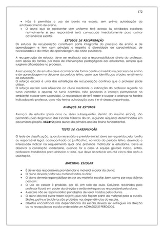 172
 Não é permitido o uso de bonés na escola, sem prévia autorização do
estabelecimento de ensino.
 O aluno que se apresentar sem uniforme terá acesso às atividades escolares
normalmente e seu responsável será convocado imediatamente para assinar
advertência escrita.
ESTUDOS DE RECUPERAÇÃO
Os estudos de recuperação constituem parte integrante do processo de ensino e de
aprendizagem e tem com princípio o respeito à diversidade de características, de
necessidades e de ritmos de aprendizagens de cada estudante.
A recuperação de estudos deve ser realizada sob a responsabilidade direta do professor,
com apoio da família, por meio de intervenções pedagógicas aos estudantes, sempre que
surgirem dificuldades no processo.
A recuperação de estudos deve acontecer de forma contínua inserida no processo de ensino
e de aprendizagem no decorrer do período letivo, assim que identificado o baixo rendimento
do estudante.
O reforço escolar é uma das estratégias de recuperação contínua que o professor pode
utilizar.
O reforço escolar será oferecido ao aluno mediante a indicação do professor regente no
turno contrário e apenas no turno contrário. Não podendo a criança permanecer no
ambiente escolar sem supervisão. O responsável deverá trazer e buscar a criança no horário
indicado pelo professor, caso não tenha autorização para ir e vir desacompanhado.
AVANÇOS DE ESTUDOS
Avanços de estudos (para anos ou séries subsequentes, dentro da mesma etapa), são
permitidos pelo Regimento das Escolas Públicas do DF, seguindo requisitos determinados em
documento próprio. EXCETO para alunos do primeiro ano do Ensino Fundamental.
TESTE DE CLASSIFICAÇÃO
O teste de classificação, quando necessário e previsto em lei, deve ser requerido pela família
ou responsável legal, acompanhado da justificativa, no início do período letivo, devendo o
interessado indicar no requerimento qual ano pretende matricular o estudante. Deve-se
observar a correlação idade/série, quando for o caso. A equipe gestora indica, então,
professores habilitados para elaborar o teste, que deve acontecer em até cinco dias após a
solicitação.
MATERIAL ESCOLAR
 É dever dos responsáveis providenciar o material escolar do aluno;
 O aluno deverá portar seu material todos os dias;
 O aluno deverá responsabilizar-se por seu material escolar, bem como por seus objetos
pessoais;
 O uso do celular é proibido, por lei, em sala de aula. Celulares recolhidos pelo
professor ficará em poder da direção e serão entregues ao responsável pelo aluno.
 A escola não se responsabiliza por objetos de valor trazidos pelos alunos.
 O aluno deverá evitar trazer objetos que não façam parte do material para a escola.
Skates, patins e bicicletas são proibidos nas dependências da escola.
 Objetos encontrados nas dependências da escola devem ser entregues na direção
ou na recepção da escola onde existe um ACHADOS E PERDIDOS.
 