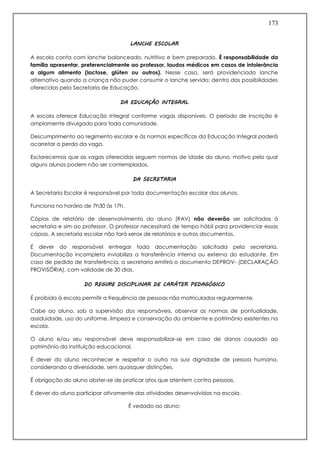 173
LANCHE ESCOLAR
A escola conta com lanche balanceado, nutritivo e bem preparado. É responsabilidade da
família apresentar, preferencialmente ao professor, laudos médicos em casos de intolerância
a algum alimento (lactose, glúten ou outros). Nesse caso, será providenciado lanche
alternativo quando a criança não puder consumir o lanche servido; dentro das possibilidades
oferecidas pela Secretaria de Educação.
DA EDUCAÇÃO INTEGRAL
A escola oferece Educação Integral conforme vagas disponíveis. O período de inscrição é
amplamente divulgado para toda comunidade.
Descumprimento ao regimento escolar e às normas específicas da Educação Integral poderá
acarretar a perda da vaga.
Esclarecemos que as vagas oferecidas seguem normas de idade do aluno, motivo pelo qual
alguns alunos podem não ser contemplados.
DA SECRETARIA
A Secretaria Escolar é responsável por toda documentação escolar dos alunos.
Funciona no horário de 7h30 às 17h.
Cópias de relatório de desenvolvimento do aluno (RAV) não deverão ser solicitadas à
secretaria e sim ao professor. O professor necessitará de tempo hábil para providenciar essas
cópias. A secretaria escolar não fará xerox de relatórios e outros documentos.
É dever do responsável entregar toda documentação solicitada pela secretaria.
Documentação incompleta inviabiliza a transferência interna ou externa do estudante. Em
caso de pedido de transferência, a secretaria emitirá o documento DEPROV- (DECLARAÇÃO
PROVISÓRIA), com validade de 30 dias.
DO REGIME DISCIPLINAR DE CARÁTER PEDAGÓGICO
É proibida à escola permitir a frequência de pessoas não matriculadas regularmente.
Cabe ao aluno, sob a supervisão dos responsáveis, observar as normas de pontualidade,
assiduidade, uso do uniforme, limpeza e conservação do ambiente e patrimônio existentes na
escola.
O aluno e/ou seu responsável deve responsabilizar-se em caso de danos causado ao
patrimônio da instituição educacional.
É dever do aluno reconhecer e respeitar o outro na sua dignidade de pessoa humana,
considerando a diversidade, sem quaisquer distinções.
É obrigação do aluno abster-se de praticar atos que atentem contra pessoas.
É dever do aluno participar ativamente das atividades desenvolvidas na escola.
É vedado ao aluno:
 