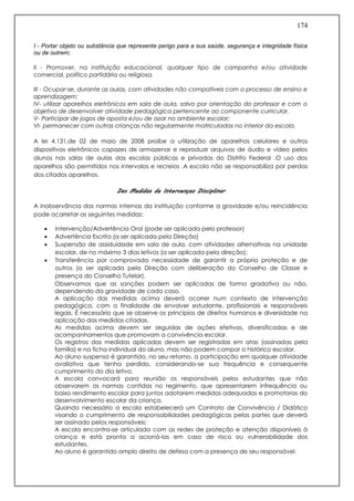 174
I - Portar objeto ou substância que represente perigo para a sua saúde, segurança e integridade física
ou de outrem;
II - Promover, na instituição educacional, qualquer tipo de campanha e/ou atividade
comercial, político partidária ou religiosa.
III - Ocupar-se, durante as aulas, com atividades não compatíveis com o processo de ensino e
aprendizagem;
IV- utilizar aparelhos eletrônicos em sala de aula, salvo por orientação do professor e com o
objetivo de desenvolver atividade pedagógica pertencente ao componente curricular.
V- Participar de jogos de aposta e/ou de azar no ambiente escolar;
VI- permanecer com outras crianças não regularmente matriculadas no interior da escola.
A lei 4.131,de 02 de maio de 2008 proíbe a utilização de aparelhos celulares e outros
dispositivos eletrônicos capazes de armazenar e reproduzir arquivos de áudio e vídeo pelos
alunos nas salas de aulas das escolas públicas e privadas do Distrito Federal .O uso dos
aparelhos são permitidos nos intervalos e recreios .A escola não se responsabiliza por perdas
dos citados aparelhos.
Das Medidas de Intervençao Disciplinar
A inobservância das normas internas da instituição conforme a gravidade e/ou reincidência
pode acarretar as seguintes medidas:
 Intervenção/Advertência Oral (pode ser aplicada pelo professor)
 Advertência Escrita (a ser aplicada pela Direção)
 Suspensão de assiduidade em sala de aula, com atividades alternativas na unidade
escolar, de no máximo 3 dias letivos (a ser aplicada pela direção);
 Transferência por comprovada necessidade de garantir a própria proteção e de
outros (a ser aplicada pela Direção com deliberação do Conselho de Classe e
presença do Conselho Tutelar).
Observamos que as sanções podem ser aplicadas de forma gradativa ou não,
dependendo da gravidade de cada caso.
A aplicação das medidas acima deverá ocorrer num contexto de intervenção
pedagógica, com a finalidade de envolver estudante, profissionais e responsáveis
legais. É necessário que se observe os princípios de direitos humanos e diversidade na
aplicação das medidas citadas.
As medidas acima devem ser seguidas de ações efetivas, diversificadas e de
acompanhamentos que promovam a convivência escolar.
Os registros das medidas aplicadas devem ser registradas em atas (assinadas pela
família) e na ficha individual do aluno, mas não podem compor o histórico escolar.
Ao aluno suspenso é garantido, no seu retorno, a participação em qualquer atividade
avaliativa que tenha perdido, considerando-se sua frequência e consequente
cumprimento do dia letivo.
A escola convocará para reunião os responsáveis pelos estudantes que não
observarem as normas contidas no regimento, que apresentarem infrequência ou
baixo rendimento escolar para juntos adotarem medidas adequadas e promotoras do
desenvolvimento escolar da criança.
Quando necessário a escola estabelecerá um Contrato de Convivência / Didático
visando o cumprimento de responsabilidades pedagógicas pelas partes que deverá
ser assinado pelos responsáveis;
A escola encontra-se articulada com as redes de proteção e atenção disponíveis à
criança e está pronta a acioná-las em caso de risco ou vulnerabilidade dos
estudantes.
Ao aluno é garantido amplo direito de defesa com a presença de seu responsável.
 