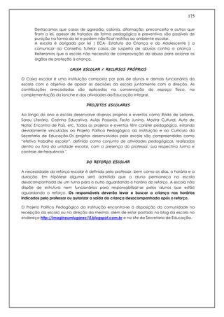175
Destacamos que casos de agressão, calúnia, difamação, preconceito e outros que
firam a lei, apesar de tratados de forma pedagógica e preventiva, são passíveis de
punição na forma da lei e podem não ficar restritos ao ambiente escolar.
A escola é obrigada por lei ( ECA- Estatuto da Criança e do Adolescente ) a
comunicar ao Conselho Tutelar casos de suspeita de abusos contra a criança .
Reiteramos que a escola não necessita de comprovação do abuso para acionar os
órgãos de proteção à criança.
CAIXA ESCOLAR / RECURSOS PRÓPRIOS
O Caixa escolar é uma instituição composta por pais de alunos e demais funcionários da
escola com o objetivo de apoiar as decisões da escola juntamente com a direção. As
contribuições arrecadadas são aplicadas na conservação do espaço físico, na
complementação do lanche e das atividades da Educação Integral.
PROJETOS ESCOLARES
Ao longo do ano a escola desenvolve diversos projetos e eventos como Roda de Leitores,
Sarau Literário, Cozinha Educativa, Aulas Passeios, Festa Junina, Mostra Cultural, Auto de
Natal, Encontro de Pais, etc. Todos os projetos e eventos têm caráter pedagógico, estando
devidamente vinculados ao Projeto Político Pedagógico da instituição e ao Currículo da
Secretaria de Educação.Os projetos desenvolvidos pela escola são compreendidos como
“efetivo trabalho escolar”, definido como conjunto de atividades pedagógicas, realizadas
dentro ou fora da unidade escolar, com a presença do professor, sua respectiva turma e
controle de frequência.”.
DO REFORÇO ESCOLAR
A necessidade do reforço escolar é definida pelo professor, bem como os dias, o horário e a
duração. Em hipótese alguma será admitido que o aluno permaneça na escola
desacompanhada de um turno para o outro aguardando o horário do reforço. A escola não
dispõe de estrutura nem funcionários para responsabilizar-se pelos alunos que estão
aguardando o reforço. Os responsáveis deverão levar e buscar a criança nos horários
indicados pelo professor ou autorizar a saída da criança desacompanhada após o reforço.
O Projeto Político Pedagógico da instituição encontra-se à disposição da comunidade na
recepção da escola ou na direção da mesma, além de estar postado no blog da escola no
endereço http://imagineumlugarec10.blogspot.com.br e no site da Secretaria de Educação.
 