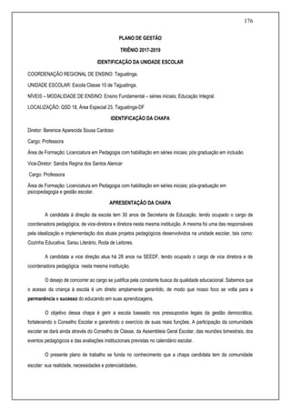 176
PLANO DE GESTÃO
TRIÊNIO 2017-2019
IDENTIFICAÇÃO DA UNIDADE ESCOLAR
COORDENAÇÃO REGIONAL DE ENSINO: Taguatinga.
UNIDADE ESCOLAR: Escola Classe 10 de Taguatinga.
NÍVEIS – MODALIDADE DE ENSINO: Ensino Fundamental – séries iniciais; Educação Integral.
LOCALIZAÇÃO: QSD 18, Área Especial 23, Taguatinga-DF
IDENTIFICAÇÃO DA CHAPA
Diretor: Berenice Aparecida Sousa Cardoso
Cargo: Professora
Área de Formação: Licenciatura em Pedagogia com habilitação em séries iniciais; pós graduação em inclusão
Vice-Diretor: Sandra Regina dos Santos Alencar
Cargo: Professora
Área de Formação: Licenciatura em Pedagogia com habilitação em séries iniciais; pós-graduação em
psicopedagogia e gestão escolar.
APRESENTAÇÃO DA CHAPA
A candidata à direção da escola tem 30 anos de Secretaria de Educação, tendo ocupado o cargo de
coordenadora pedagógica, de vice-diretora e diretora nesta mesma instituição. A mesma foi uma das responsáveis
pela idealização e implementação dos atuais projetos pedagógicos desenvolvidos na unidade escolar, tais como:
Cozinha Educativa, Sarau Literário, Roda de Leitores.
A candidata a vice direção atua há 28 anos na SEEDF, tendo ocupado o cargo de vice diretora e de
coordenadora pedagógica nesta mesma instituição.
O desejo de concorrer ao cargo se justifica pela constante busca da qualidade educacional. Sabemos que
o acesso da criança à escola é um direito amplamente garantido, de modo que nosso foco se volta para a
permanência e sucesso do educando em suas aprendizagens.
O objetivo dessa chapa é gerir a escola baseado nos pressupostos legais da gestão democrática,
fortalecendo o Conselho Escolar e garantindo o exercício de suas reais funções. A participação da comunidade
escolar se dará ainda através do Conselho de Classe, da Assembleia Geral Escolar, das reuniões bimestrais, dos
eventos pedagógicos e das avaliações institucionais previstas no calendário escolar.
O presente plano de trabalho se funda no conhecimento que a chapa candidata tem da comunidade
escolar: sua realidade, necessidades e potencialidades.
 