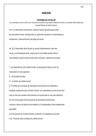 193
ANEXOS
ASSEMBLEIA ESCOLAR
Em consonância com a lei 4751, de 7 de fevereiro de 2012, lei que trata do Sistema de Ensino e da Gestão Democrática das
Escolas Públicas do Distrito Federal:
Art. 21. A Assembleia Geral Escolar, instância máxima de participação direta
da comunidade escolar, abrange todos os segmentos escolares e é responsável por
acompanhar o desenvolvimento das ações da escola.
Art. 22. A Assembleia Geral Escolar se reunirá ordinariamente a cada seis
meses, ou extraordinariamente, sempre que a comunidade escolar indicar a
necessidade de ampla consulta sobre temas relevantes, mediante convocação:
I – de integrantes da comunidade escolar, na proporção de dez por cento da
composição de cada segmento;
II – do Conselho Escolar;
III – do diretor da unidade escolar.
§ 1º O edital de convocação da Assembleia Geral Escolar será elaborado e
divulgado amplamente pelo Conselho Escolar, com antecedência mínima de três dias
úteis no caso das reuniões extraordinárias e de quinze dias no caso das ordinárias.
§ 2º As normas gerais de funcionamento da Assembleia Geral Escolar,
inclusive o quórum de abertura dos trabalhos e o de deliberação, serão estabelecidas
pela SEDF.
§ 3º Na ausência de Conselho Escolar constituído, as competências previstas
no § 1º recairão sobre a direção da unidade escolar.
 