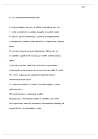 194
Art. 23. Compete à Assembleia Geral Escolar:
I – conhecer do balanço financeiro e do relatório findo e deliberar sobre eles;
II – avaliar semestralmente os resultados alcançados pela unidade escolar;
III – discutir e aprovar, motivadamente, a proposta de exoneração de diretor
ou vice-diretor das unidades escolares, obedecidas as competências e a legislação
vigente;
IV – apreciar o regimento interno da unidade escolar e deliberar sobre ele,
em assembleia especificamente convocada para este fim, conforme legislação
vigente;
V – aprovar ou reprovar a prestação de contas dos recursos repassados à
unidade escolar, previamente ao encaminhamento devido aos órgãos de controle;
VI – resolver, em grau de recurso, as decisões das demais instâncias
deliberativas da unidade escolar;
VII – convocar o presidente do Conselho Escolar e a equipe gestora, quando
se fizer necessário;
VIII – decidir sobre outras questões a ela remetidas.
Parágrafo único. As decisões e os resultados da Assembleia Geral Escolar
serão registrados em ata e os encaminhamentos decorrentes serão efetivados pelo
Conselho Escolar, salvo disposição em contrário.
 