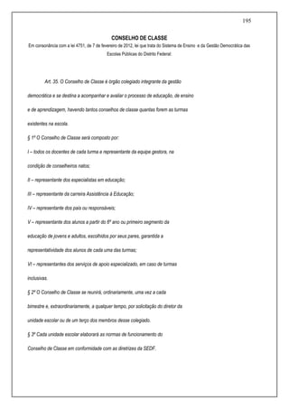 195
CONSELHO DE CLASSE
Em consonância com a lei 4751, de 7 de fevereiro de 2012, lei que trata do Sistema de Ensino e da Gestão Democrática das
Escolas Públicas do Distrito Federal:
Art. 35. O Conselho de Classe é órgão colegiado integrante da gestão
democrática e se destina a acompanhar e avaliar o processo de educação, de ensino
e de aprendizagem, havendo tantos conselhos de classe quantas forem as turmas
existentes na escola.
§ 1º O Conselho de Classe será composto por:
I – todos os docentes de cada turma e representante da equipe gestora, na
condição de conselheiros natos;
II – representante dos especialistas em educação;
III – representante da carreira Assistência à Educação;
IV – representante dos pais ou responsáveis;
V – representante dos alunos a partir do 6º ano ou primeiro segmento da
educação de jovens e adultos, escolhidos por seus pares, garantida a
representatividade dos alunos de cada uma das turmas;
VI – representantes dos serviços de apoio especializado, em caso de turmas
inclusivas.
§ 2º O Conselho de Classe se reunirá, ordinariamente, uma vez a cada
bimestre e, extraordinariamente, a qualquer tempo, por solicitação do diretor da
unidade escolar ou de um terço dos membros desse colegiado.
§ 3º Cada unidade escolar elaborará as normas de funcionamento do
Conselho de Classe em conformidade com as diretrizes da SEDF.
 