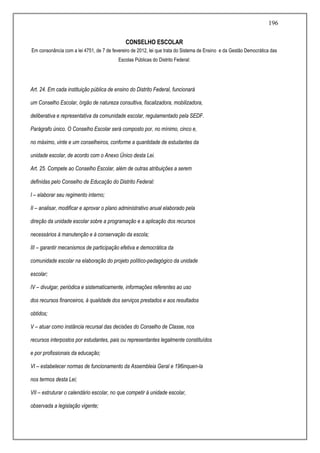 196
CONSELHO ESCOLAR
Em consonância com a lei 4751, de 7 de fevereiro de 2012, lei que trata do Sistema de Ensino e da Gestão Democrática das
Escolas Públicas do Distrito Federal:
Art. 24. Em cada instituição pública de ensino do Distrito Federal, funcionará
um Conselho Escolar, órgão de natureza consultiva, fiscalizadora, mobilizadora,
deliberativa e representativa da comunidade escolar, regulamentado pela SEDF.
Parágrafo único. O Conselho Escolar será composto por, no mínimo, cinco e,
no máximo, vinte e um conselheiros, conforme a quantidade de estudantes da
unidade escolar, de acordo com o Anexo Único desta Lei.
Art. 25. Compete ao Conselho Escolar, além de outras atribuições a serem
definidas pelo Conselho de Educação do Distrito Federal:
I – elaborar seu regimento interno;
II – analisar, modificar e aprovar o plano administrativo anual elaborado pela
direção da unidade escolar sobre a programação e a aplicação dos recursos
necessários à manutenção e à conservação da escola;
III – garantir mecanismos de participação efetiva e democrática da
comunidade escolar na elaboração do projeto político-pedagógico da unidade
escolar;
IV – divulgar, periódica e sistematicamente, informações referentes ao uso
dos recursos financeiros, à qualidade dos serviços prestados e aos resultados
obtidos;
V – atuar como instância recursal das decisões do Conselho de Classe, nos
recursos interpostos por estudantes, pais ou representantes legalmente constituídos
e por profissionais da educação;
VI – estabelecer normas de funcionamento da Assembleia Geral e 196inquen-la
nos termos desta Lei;
VII – estruturar o calendário escolar, no que competir à unidade escolar,
observada a legislação vigente;
 