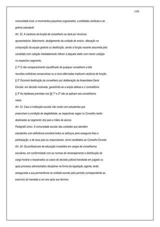 199
comunidade local, a movimentos populares organizados, a entidades sindicais e ao
grêmio estudantil.
Art. 32. A vacância da função de conselheiro se dará por renúncia,
aposentadoria, falecimento, desligamento da unidade de ensino, alteração na
composição da equipe gestora ou destituição, sendo a função vacante assumida pelo
candidato com votação imediatamente inferior à daquele eleito com menor votação
no respectivo segmento.
§ 1º O não comparecimento injustificado de qualquer conselheiro a três
reuniões ordinárias consecutivas ou a cinco alternadas implicará vacância da função.
§ 2º Ocorrerá destituição de conselheiro por deliberação da Assembleia Geral
Escolar, em decisão motivada, garantindo-se a ampla defesa e o contraditório.
§ 3º As hipóteses previstas nos §§ 1º e 2º não se aplicam aos conselheiros
natos.
Art. 33. Caso a instituição escolar não conte com estudantes que
preencham a condição de elegibilidade, as respectivas vagas no Conselho serão
destinadas ao segmento dos pais e mães de alunos.
Parágrafo único. A comunidade escolar das unidades que atendem
estudantes com deficiência envidará todos os esforços para assegurar-lhes a
participação, e de seus pais ou responsáveis, como candidatos ao Conselho Escolar.
Art. 34. Os profissionais de educação investidos em cargos de conselheiros
escolares, em conformidade com as normas de remanejamento e distribuição de
carga horária e ressalvados os casos de decisão judicial transitada em julgado ou
após processo administrativo disciplinar na forma da legislação vigente, terão
assegurada a sua permanência na unidade escolar pelo período correspondente ao
exercício do mandato e um ano após seu término.
 