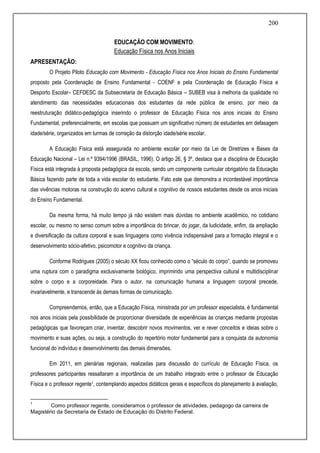 200
EDUCAÇÃO COM MOVIMENTO:
Educação Física nos Anos Iniciais
APRESENTAÇÃO:
O Projeto Piloto Educação com Movimento - Educação Física nos Anos Iniciais do Ensino Fundamental
proposto pela Coordenação de Ensino Fundamental - COENF e pela Coordenação de Educação Física e
Desporto Escolar– CEFDESC da Subsecretaria de Educação Básica – SUBEB visa à melhoria da qualidade no
atendimento das necessidades educacionais dos estudantes da rede pública de ensino, por meio da
reestruturação didático-pedagógica inserindo o professor de Educação Física nos anos iniciais do Ensino
Fundamental, preferencialmente, em escolas que possuam um significativo número de estudantes em defasagem
idade/série, organizados em turmas de correção da distorção idade/série escolar.
A Educação Física está assegurada no ambiente escolar por meio da Lei de Diretrizes e Bases da
Educação Nacional – Lei n.º 9394/1996 (BRASIL, 1996). O artigo 26, § 3º, destaca que a disciplina de Educação
Física está integrada à proposta pedagógica da escola, sendo um componente curricular obrigatório da Educação
Básica fazendo parte de toda a vida escolar do estudante. Fato este que demonstra a incontestável importância
das vivências motoras na construção do acervo cultural e cognitivo de nossos estudantes desde os anos iniciais
do Ensino Fundamental.
Da mesma forma, há muito tempo já não existem mais dúvidas no ambiente acadêmico, no cotidiano
escolar, ou mesmo no senso comum sobre a importância do brincar, do jogar, da ludicidade, enfim, da ampliação
e diversificação da cultura corporal e suas linguagens como vivência indispensável para a formação integral e o
desenvolvimento sócio-afetivo, psicomotor e cognitivo da criança.
Conforme Rodrigues (2005) o século XX ficou conhecido como o “século do corpo”, quando se promoveu
uma ruptura com o paradigma exclusivamente biológico, imprimindo uma perspectiva cultural e multidisciplinar
sobre o corpo e a corporeidade. Para o autor, na comunicação humana a linguagem corporal precede,
invariavelmente, e transcende às demais formas de comunicação.
Compreendemos, então, que a Educação Física, ministrada por um professor especialista, é fundamental
nos anos iniciais pela possibilidade de proporcionar diversidade de experiências às crianças mediante propostas
pedagógicas que favoreçam criar, inventar, descobrir novos movimentos, ver e rever conceitos e ideias sobre o
movimento e suas ações, ou seja, a construção do repertório motor fundamental para a conquista da autonomia
funcional do indivíduo e desenvolvimento das demais dimensões.
Em 2011, em plenárias regionais, realizadas para discussão do currículo de Educação Física, os
professores participantes ressaltaram a importância de um trabalho integrado entre o professor de Educação
Física e o professor regente1, contemplando aspectos didáticos gerais e específicos do planejamento à avaliação,
1
Como professor regente, consideramos o professor de atividades, pedagogo da carreira de
Magistério da Secretaria de Estado de Educação do Distrito Federal.
 