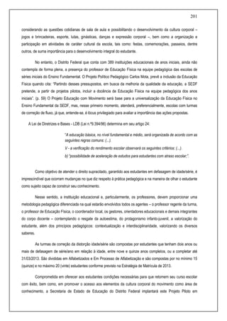 201
considerando as questões cotidianas de sala de aula e possibilitando o desenvolvimento da cultura corporal –
jogos e brincadeiras, esporte, lutas, ginásticas, danças e expressão corporal –, bem como a organização e
participação em atividades de caráter cultural da escola, tais como: festas, comemorações, passeios, dentre
outros, de suma importância para o desenvolvimento integral do estudante.
No entanto, o Distrito Federal que conta com 389 instituições educacionais de anos iniciais, ainda não
contempla de forma plena, a presença do professor de Educação Física na equipe pedagógica das escolas de
séries iniciais do Ensino Fundamental. O Projeto Político Pedagógico Carlos Mota, prevê a inclusão da Educação
Física quando cita: “Partindo desses pressupostos, em busca da melhoria da qualidade da educação, a SEDF
pretende, a partir de projetos pilotos, incluir a docência de Educação Física na equipe pedagógica dos anos
iniciais”. (p. 59) O Projeto Educação com Movimento será base para a universalização da Educação Física no
Ensino Fundamental da SEDF, mas, nesse primeiro momento, atenderá, preferencialmente, escolas com turmas
de correção de fluxo, já que, entende-se, é lócus privilegiado para avaliar a importância das ações propostas.
A Lei de Diretrizes e Bases - LDB (Lei n.º9.394/96) determina em seu artigo 24:
“A educação básica, no nível fundamental e médio, será organizada de acordo com as
seguintes regras comuns: (...).
V - a verificação do rendimento escolar observará os seguintes critérios: (...).
b) “possibilidade de aceleração de estudos para estudantes com atraso escolar;”.
Como objetivo de atender o direito supracitado, garantido aos estudantes em defasagem de idade/série, é
imprescindível que ocorram mudanças no que diz respeito à prática pedagógica e na maneira de olhar o estudante
como sujeito capaz de construir seu conhecimento.
Nesse sentido, a instituição educacional e, particularmente, os professores, devem proporcionar uma
metodologia pedagógica diferenciada na qual estarão envolvidos todos os agentes – o professor regente da turma,
o professor de Educação Física, o coordenador local, os gestores, orientadores educacionais e demais integrantes
do corpo docente – contemplando o resgate da autoestima, do protagonismo infanto-juvenil, a valorização do
estudante, além dos princípios pedagógicos: contextualização e interdisciplinaridade, valorizando os diversos
saberes.
As turmas de correção da distorção idade/série são compostas por estudantes que tenham dois anos ou
mais de defasagem de série/ano em relação à idade, entre nove e quinze anos completos, ou a completar até
31/03/2013. São divididas em Alfabetizados e Em Processo de Alfabetização e são compostas por no mínimo 15
(quinze) e no máximo 20 (vinte) estudantes conforme previsto na Estratégia de Matrícula de 2013.
Comprometida em oferecer aos estudantes condições necessárias para que retomem seu curso escolar
com êxito, bem como, em promover o acesso aos elementos da cultura corporal do movimento como área de
conhecimento, a Secretaria de Estado de Educação do Distrito Federal implantará este Projeto Piloto em
 