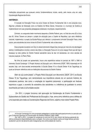 202
instituições educacionais que possuam ensino fundamental/anos iniciais, sendo, pelo menos uma em cada
Coordenação Regional de Ensino.
HISTÓRICO
A inserção da Educação Física nos anos iniciais do Ensino Fundamental não é uma proposta nova.
Algumas unidades da federação como os Estados de Minas Gerais, Amazonas e o município de Goiânia já
implementaram em suas propostas pedagógicas estaduais e municipais, respectivamente.
Contudo, na vanguarda deste movimento desponta o Distrito Federal, pois, no final dos anos 50 e início
dos 60, Anísio Teixeira ao pensar o projeto de educação para a Capital da República, que seria referência
nacional, implementou o projeto da Escola-Parque que oferece o componente curricular Educação Física, entre
outros, para estudantes dos anos iniciais do Ensino Fundamental, até os dias atuais.
Essa proposta inovadora com foco no desenvolvimento integral das crianças por meio de uma abordagem
aberta e multidisciplinar envolve o ensino das Artes e a Educação Física em um único espaço físico que até hoje é
destaque na rede pública do Distrito Federal atendendo cerca de dez mil estudantes, em cinco escolas de
natureza especial, no Plano Piloto.
Na linha do projeto ora apresentado, houve uma experiência exitosa no período de 1997 a 1998 na
chamada: Escola Candanga2. O Projeto Núcleos de Educação com o Movimento (FEDF, 1997) implantado em 50
escolas, hoje, com duas escolas remanescentes: A Escola Classe 15 e a Escola Classe 18 de Taguatinga, as
quais se tornaram referência entre as instituições educacionais do Distrito Federal.
Além da sua continuidade3, o Projeto Piloto Educação com Movimento (SEDF, 2011) na Escola
Classe 18 de Taguatinga, vem demonstrando sua importância através de um acúmulo histórico de
indicadores positivos, tais como: a ampliação do repertório psicomotor; a participação em festivais
esportivos e jogos; o aumento da autoestima dos estudantes e a referência de qualidade no ensino
reconhecido por toda a comunidade escolar.
Em 2011, o projeto funcionou sob aprovação da Coordenação de Ensino Fundamental e
Subsecretaria de Gestão dos Profissionais da Educação e, hoje, serve como referência para a defesa de
uma expansão para todas as Coordenações Regionais de Ensino, objetivo maior deste Projeto Piloto.
2
A Escola Candanga foi uma proposta pedagógica construída participativamente no período em
que Cristovam Buarque foi Governador do Distrito Federal (1995-1998)
3
De 1997 a 2011, o projeto foi suspenso no ano de 2010, por motivo de licença-gestante da
última professora disponibilizada para o projeto. Os outros que faziam parte ao longo desse período
acabaram por ter de deixá-lo pela insegurança da continuidade do mesmo.
 