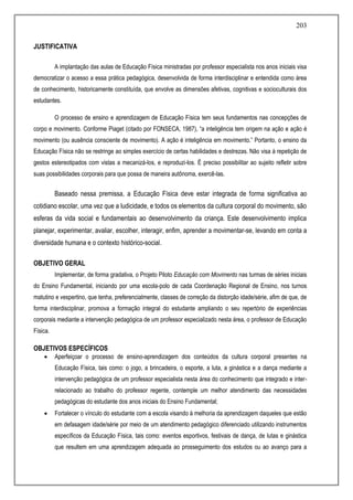 203
JUSTIFICATIVA
A implantação das aulas de Educação Física ministradas por professor especialista nos anos iniciais visa
democratizar o acesso a essa prática pedagógica, desenvolvida de forma interdisciplinar e entendida como área
de conhecimento, historicamente constituída, que envolve as dimensões afetivas, cognitivas e socioculturais dos
estudantes.
O processo de ensino e aprendizagem de Educação Física tem seus fundamentos nas concepções de
corpo e movimento. Conforme Piaget (citado por FONSECA, 1987), “a inteligência tem origem na ação e ação é
movimento (ou ausência consciente de movimento). A ação é inteligência em movimento.” Portanto, o ensino da
Educação Física não se restringe ao simples exercício de certas habilidades e destrezas. Não visa à repetição de
gestos estereotipados com vistas a mecanizá-los, e reproduzi-los. É preciso possibilitar ao sujeito refletir sobre
suas possibilidades corporais para que possa de maneira autônoma, exercê-las.
Baseado nessa premissa, a Educação Física deve estar integrada de forma significativa ao
cotidiano escolar, uma vez que a ludicidade, e todos os elementos da cultura corporal do movimento, são
esferas da vida social e fundamentais ao desenvolvimento da criança. Este desenvolvimento implica
planejar, experimentar, avaliar, escolher, interagir, enfim, aprender a movimentar-se, levando em conta a
diversidade humana e o contexto histórico-social.
OBJETIVO GERAL
Implementar, de forma gradativa, o Projeto Piloto Educação com Movimento nas turmas de séries iniciais
do Ensino Fundamental, iniciando por uma escola-polo de cada Coordenação Regional de Ensino, nos turnos
matutino e vespertino, que tenha, preferencialmente, classes de correção da distorção idade/série, afim de que, de
forma interdisciplinar, promova a formação integral do estudante ampliando o seu repertório de experiências
corporais mediante a intervenção pedagógica de um professor especializado nesta área, o professor de Educação
Física.
OBJETIVOS ESPECÍFICOS
 Aperfeiçoar o processo de ensino-aprendizagem dos conteúdos da cultura corporal presentes na
Educação Física, tais como: o jogo, a brincadeira, o esporte, a luta, a ginástica e a dança mediante a
intervenção pedagógica de um professor especialista nesta área do conhecimento que integrado e inter-
relacionado ao trabalho do professor regente, contemple um melhor atendimento das necessidades
pedagógicas do estudante dos anos iniciais do Ensino Fundamental;
 Fortalecer o vínculo do estudante com a escola visando à melhoria da aprendizagem daqueles que estão
em defasagem idade/série por meio de um atendimento pedagógico diferenciado utilizando instrumentos
específicos da Educação Física, tais como: eventos esportivos, festivais de dança, de lutas e ginástica
que resultem em uma aprendizagem adequada ao prosseguimento dos estudos ou ao avanço para a
 