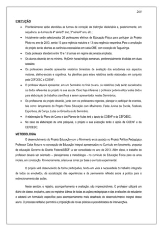 205
EXECUÇÃO
 Prioritariamente serão atendidas as turmas de correção da distorção idade/série e, posteriormente, em
sequência, as turmas de 4ª série/5º ano, 3ª série/4º ano, etc.;
 Inicialmente serão selecionados 26 professores efetivos de Educação Física para participar do Projeto
Piloto no ano de 2013, sendo 13 para regência matutina e 13 para regência vespertina. Para a ampliação
do projeto serão abertas as carências necessárias em cada CRE, com exceção de Taguatinga.
 Cada professor atenderá entre 10 e 15 turmas em regime de jornada ampliada;
 Os alunos deverão ter no mínimo, 1h40min horas/relógio semanais, preferencialmente divididas em duas
sessões;
 Os professores deverão apresentar relatórios bimestrais de avaliação dos estudantes nos aspectos
motores, afetivo-sociais e cognitivos. As planilhas para estes relatórios serão elaboradas em conjunto
pela CEFDESC e COENF;
 O professor deverá apresentar, em um Seminário no final do ano, os relatórios onde serão socializados
os dados referentes ao projeto na sua escola. Caso haja interesse o professor poderá utilizar estes dados
para elaboração de trabalhos científicos a serem apresentados nestes Seminários;
 Os professores do projeto deverão, junto com os professores regentes, planejar e participar de eventos,
tais como: lançamento do Projeto Piloto Educação com Movimento, Festa Junina da Escola, Festivais
Esportivos, de Dança, Lutas ou Ginástica e do Seminário.
 A elaboração do Plano de Curso e dos Planos de Aulas terá o apoio da COENF e da CEFDESC;
 No caso da elaboração de uma pesquisa, o projeto e sua execução terão o apoio da COENF e da
CEFDESC;
METODOLOGIA
O desenvolvimento do Projeto Educação com o Movimento está pautado no Projeto Político Pedagógico
Professor Calos Mota e na concepção de Educação Integral apresentados no Currículo em Movimento, proposta
de educação Governo do Distrito Federal/SEDF, a ser consolidada no ano de 2013. Além disso, o trabalho do
professor deverá ser orientado – planejamento e metodologia - no currículo de Educação Física para os anos
iniciais, em construção. Provisoriamente, orienta-se tomar por base o currículo experimental.
O projeto será desenvolvido de forma participativa, tendo em vista a necessidade do trabalho integrado
de todos os envolvidos, da socialização das experiências e da permanente reflexão sobre a prática para o
redirecionamento das ações.
Neste sentido, o registro, acompanhamento e avaliação, são imprescindíveis. O professor utilizará um
diário de classe, exclusivo, para os registros diários de todas as ações pedagógicas e das avaliações do estudante
e adotará um formulário específico para acompanhamento mais detalhado do desenvolvimento integral desse
aluno. O processo reflexivo permitirá a proposição de novas práticas e possibilidades de intervenções.
 