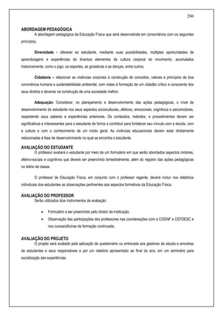 206
ABORDAGEM PEDAGÓGICA
A abordagem pedagógica da Educação Física que será desenvolvida em consonância com os seguintes
princípios.
Diversidade - oferecer ao estudante, mediante suas possibilidades, múltiplas oportunidades de
aprendizagens e experiências de diversos elementos da cultura corporal do movimento, acumulados
historicamente, como o jogo, os esportes, as ginásticas e as danças, entre outros.
Cidadania – relacionar as vivências corporais à construção de conceitos, valores e princípios de boa
convivência humana e sustentabilidade ambiental, com vistas á formação de um cidadão crítico e consciente dos
seus direitos e deveres na construção de uma sociedade melhor.
Adequação- Considerar, no planejamento e desenvolvimento das ações pedagógicas, o nível de
desenvolvimento do estudante nos seus aspectos socioculturais, afetivos, emocionais, cognitivos e psicomotores,
respeitando seus saberes e experiências anteriores. Os conteúdos, métodos, e procedimentos devem ser
significativos e interessantes para o estudante de forma a contribuir para fortalecer seu vínculo com a escola, com
a cultura e com o conhecimento de um modo geral. As vivências educacionais devem estar diretamente
relacionadas à fase de desenvolvimento no qual se encontra o estudante.
AVALIAÇÃO DO ESTUDANTE
O professor avaliará o estudante por meio de um formulário em que serão abordados aspectos motores,
afetivo-sociais e cognitivos que deverá ser preenchido bimestralmente, além do registro das ações pedagógicas
no diário de classe.
O professor de Educação Física, em conjunto com o professor regente, deverá incluir nos relatórios
individuais dos estudantes as observações pertinentes aos aspectos formativos da Educação Física.
AVALIAÇÃO DO PROFESSOR
Serão utilizados dois instrumentos de avaliação:
 Formulário a ser preenchido pelo diretor da instituição;
 Observação das participações dos professores nas coordenações com a COENF e CEFDESC e
nos cursos/oficinas de formação continuada.
AVALIAÇÃO DO PROJETO
O projeto será avaliado pela aplicação de questionário ou entrevista aos gestores da escola e amostras
de estudantes e seus responsáveis e por um relatório apresentado ao final do ano, em um seminário para
socialização das experiências
 