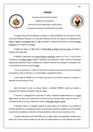207
PROERD
POLÍCIA MILITAR DO DISTRITO FEDERAL
COMANDO DE POLICIAMENTO
CENTRO DE POLÍCIA COMUNITÁRIA E AÇÕES SOCIAIS
PROGRAMA EDUCACIONAL DE RESISTÊNCIA ÀS DROGAS
O Programa Educacional de Resistência às Drogas e à Violência (PROERD) tem como base o D.A.R.E.
(Drug Abuse Resistance Education), e foi criado pela Professora Ruth Rich, em conjunto com o Departamento de
Polícia da cidade de Los Angeles, EUA, em 1983. Atualmente o Programa está presente nos cinqüenta estados
americanos, e em cinqüenta e oito países.
No Brasil ele chegou em 1992 através da Polícia Militar do Estado do Rio de Janeiro, em Brasília o
programa existe desde 1998.
O PROERD é desenvolvido nas Escolas Públicas e Particulares, apenas no 5º ano e 7º ano do Ensino
Fundamental, por policiais militares treinados e preparados para desenvolver o lúdico, através de metodologia
especialmente voltada para crianças e adolescentes. O objetivo é transmitir uma mensagem de valorização à vida,
e da importância de manter-se longe das drogas.
O curso é organizado em 13 lições de 207inquenta a sessenta minutos cada uma. Elas são ministradas
semanalmente, durante um trimestre, por um Policial Militar, especialmente treinado.
A última lição do PROERD é uma Formatura. Este evento é uma forma de reconhecer o empenho e a
dedicação dos alunos durante o Curso.
Após três meses de curso as crianças recebem o certificado PROERD, ocasião que prestam o
compromisso de manterem-se afastados e longe das drogas.
O Programa é pedagogicamente estruturado em lições, ministradas obrigatoriamente por um policial
militar fardado; que além da sua presença física em sala de aula como educador social, propicia um forte elo na
comunidade escolar em que atua, fortalecendo o trinômio: Polícia Militar, Escola e Família.
O Programa oferece, em linguagem acessível às faixas etárias que se direciona, uma variedade de
atividades interativas com a participação de grupos em aprendizado cooperativo; atividades que foram projetadas
para estimular os estudantes a resolverem os principais problemas na fase em que se encontram vivendo.
O programa desenvolvido pela Polícia Militar tem por objetivo desenvolver capacidades necessárias para
permitir que os alunos tomem as rédeas de suas vidas, com ênfase especial no uso de substância como álcool,
 