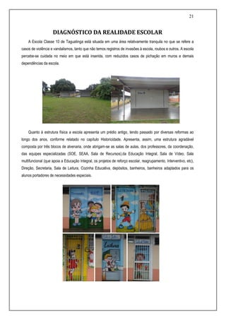 21
DIAGNÓSTICO DA REALIDADE ESCOLAR
A Escola Classe 10 de Taguatinga está situada em uma área relativamente tranquila no que se refere a
casos de violência e vandalismos, tanto que não temos registros de invasões à escola, roubos e outros. A escola
percebe-se cuidada no meio em que está inserida, com reduzidos casos de pichação em muros e demais
dependências da escola.
Quanto à estrutura física a escola apresenta um prédio antigo, tendo passado por diversas reformas ao
longo dos anos, conforme relatado no capítulo Historicidade. Apresenta, assim, uma estrutura agradável
composta por três blocos de alvenaria, onde abrigam-se as salas de aulas, dos professores, da coordenação,
das equipes especializadas (SOE, SEAA, Sala de Recursos),da Educação Integral, Sala de Vídeo, Sala
multifuncional (que apoia a Educação Integral, os projetos de reforço escolar, reagrupamento, Interventivo, etc),
Direção, Secretaria, Sala de Leitura, Cozinha Educativa, depósitos, banheiros, banheiros adaptados para os
alunos portadores de necessidades especiais.
 