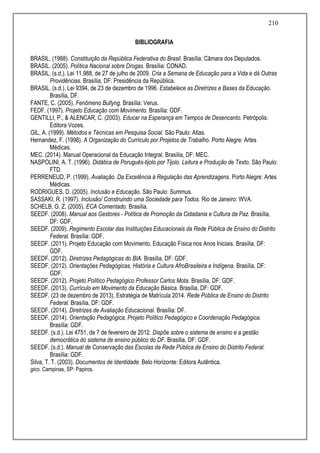 210
BIBLIOGRAFIA
BRASIL. (1988). Constituição da República Federativa do Brasil. Brasília: Câmara dos Deputados.
BRASIL. (2005). Política Nacional sobre Drogas. Brasília: CONAD.
BRASIL. (s.d.). Lei 11.988, de 27 de julho de 2009. Cria a Semana de Educação para a Vida e dá Outras
Providências. Brasília, DF: Presidência da República.
BRASIL. (s.d.). Lei 9394, de 23 de dezembro de 1996. Estabelece as Diretrizes e Bases da Educação.
Brasília, DF.
FANTE, C. (2005). Fenômeno Bullyng. Brasília: Verus.
FEDF. (1997). Projeto Educação com Movimento. Brasília: GDF.
GENTILLI, P., & ALENCAR, C. (2003). Educar na Esperança em Tempos de Desencanto. Petrópolis:
Editora Vozes.
GIL, A. (1999). Métodos e Técnicas em Pesquisa Social. São Paulo: Atlas.
Hernandez, F. (1998). A Organização do Currículo por Projetos de Trabalho. Porto Alegre: Artes
Médicas.
MEC. (2014). Manual Operacional da Educação Integral. Brasília, DF: MEC.
NASPOLINI, A. T. (1996). Didática de Poruguês-tijolo por Tijolo. Leitura e Produção de Texto. São Paulo:
FTD.
PERRENEUD, P. (1999). Avaliação. Da Excelência à Regulação das Aprendizagens. Porto Alegre: Artes
Médicas.
RODRIGUES, D. (2005). Inclusão e Educação. São Paulo: Summus.
SASSAKI, R. (1997). Inclusão/ Construindo uma Sociedade para Todos. Rio de Janeiro: WVA.
SCHELB, G. Z. (2005). ECA Comentado. Brasília.
SEEDF. (2008). Manual aos Gestores - Política de Promoção da Cidadania e Cultura da Paz. Brasília,
DF: GDF.
SEEDF. (2009). Regimento Escolar das Instituições Educacionais da Rede Pública de Ensino do Distrito
Federal. Brasília: GDF.
SEEDF. (2011). Projeto Educação com Movimento, Educação Física nos Anos Iniciais. Brasília, DF:
GDF.
SEEDF. (2012). Diretrizes Pedagógicas do BIA. Brasília, DF: GDF.
SEEDF. (2012). Orientações Pedagógicas, História e Cultura AfroBrasileira e Indígena. Brasília, DF:
GDF.
SEEDF. (2012). Projeto Político Pedagógico Professor Carlos Mota. Brasília, DF: GDF.
SEEDF. (2013). Currículo em Movimento da Educação Básica. Brasília, DF: GDF.
SEEDF. (23 de dezembro de 2013). Estratégia de Matrícula 2014. Rede Pública de Ensino do Distrito
Federal. Brasília, DF: GDF.
SEEDF. (2014). Diretrizes de Avaliação Educacional. Brasília: DF.
SEEDF. (2014). Orientação Pedagógica, Projeto Político Pedagógico e Coordenação Pedagógica.
Brasília: GDF.
SEEDF. (s.d.). Lei 4751, de 7 de fevereiro de 2012. Dispõe sobre o sistema de ensino e a gestão
democrática do sistema de ensino público do DF. Brasília, DF: GDF.
SEEDF. (s.d.). Manual de Conservação das Escolas da Rede Pública de Ensino do Distrito Federal.
Brasília: GDF.
Silva, T. T. (2003). Documentos de Identidade. Belo Horizonte: Editora Autêntica.
gico. Campinas, SP: Papiros.
 