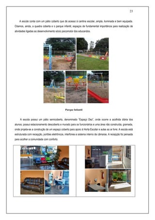 23
A escola conta com um pátio coberto que dá acesso à cantina escolar, ampla, iluminada e bem equipada.
Citamos, ainda, a quadra coberta e o parque infantil, espaços de fundamental importância para realização de
atividades ligadas ao desenvolvimento sócio psicomotor dos educandos.
Parque Infantil
A escola possui um pátio semicoberto, denominado “Espaço Dez”, onde ocorre a acolhida diária dos
alunos; possui estacionamento descoberto e murado para os funcionários e uma área não construída, gramada,
onde projeta-se a construção de um espaço coberto para apoio à Horta Escolar e aulas ao ar livre. A escola está
estruturada com recepção, portões eletrônicos, interfones e sistema interno de câmaras. A recepção foi pensada
para acolher a comunidade com conforto.
 
