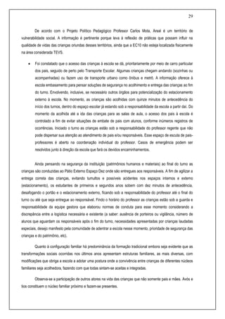 29
De acordo com o Projeto Político Pedagógico Professor Carlos Mota, Areal é um território de
vulnerabilidade social. A informação é pertinente porque leva à reflexão de práticas que possam influir na
qualidade de vidas das crianças oriundas desses territórios, ainda que a EC10 não esteja localizada fisicamente
na área considerada TEVS.
 Foi constatado que o acesso das crianças à escola se dá, prioritariamente por meio de carro particular
dos pais, seguido de perto pelo Transporte Escolar. Algumas crianças chegam andando (sozinhas ou
acompanhadas) ou fazem uso de transporte urbano como ônibus e metrô. A informação oferece à
escola embasamento para pensar soluções de segurança no acolhimento e entrega das crianças ao fim
do turno. Envolvendo, inclusive, se necessário outros órgãos para potencialização do estacionamento
externo à escola. No momento, as crianças são acolhidas com quinze minutos de antecedência do
início dos turnos, dentro do espaço escolar já estando sob a responsabilidade da escola a partir daí. Do
momento da acolhida até a ida das crianças para as salas de aula, o acesso dos pais à escola é
controlado a fim de evitar situações de embate de pais com alunos, conforme inúmeros registros de
ocorrências. Iniciado o turno as crianças estão sob a responsabilidade do professor regente que não
pode dispersar sua atenção ao atendimento de pais e/ou responsáveis. Esse espaço de escuta de pais-
professores é aberto na coordenação individual do professor. Casos de emergência podem ser
resolvidos junto à direção da escola que fará os devidos encaminhamentos.
Ainda pensando na segurança da instituição (patrimônios humanos e materiais) ao final do turno as
crianças são conduzidas ao Pátio Externo Espaço Dez onde são entregues aos responsáveis. A fim de agilizar a
entrega correta das crianças, evitando tumultos e possíveis acidentes nos espaços internos e externo
(estacionamento), os estudantes de primeiros e segundos anos sobem com dez minutos de antecedência,
desafogando o portão e o estacionamento externo, ficando sob a responsabilidade do professor até o final do
turno ou até que seja entregue ao responsável. Findo o horário do professor as crianças estão sob a guarda e
responsabilidade da equipe gestora que elaborou normas de conduta para esse momento considerando a
discrepância entre a logística necessária e existente (a saber: ausência de porteiros ou vigilância, número de
alunos que aguardam os responsáveis após o fim do turno, necessidades apresentadas por crianças laudadas
especiais, desejo manifesto pela comunidade de adentrar a escola nesse momento, prioridade de segurança das
crianças e do patrimônio, etc).
Quanto à configuração familiar há predominância da formação tradicional embora seja evidente que as
transformações sociais ocorridas nos últimos anos apresentam estruturas familiares, as mais diversas, com
modificações que obriga a escola a adotar uma postura onde a convivência entre crianças de diferentes núcleos
familiares seja acolhedora, fazendo com que todas sintam-se aceitas e integradas.
Observa-se a participação de outros atores na vida das crianças que não somente pais e mães. Avós e
tios constituem o núcleo familiar próximo e fazem-se presentes.
 