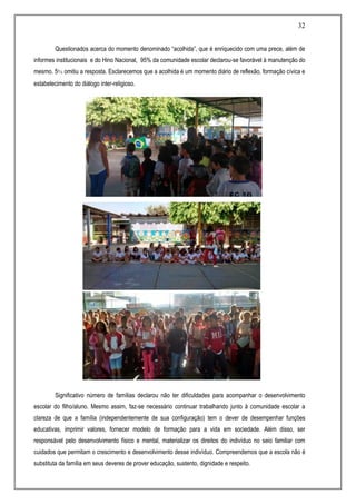 32
Questionados acerca do momento denominado “acolhida”, que é enriquecido com uma prece, além de
informes institucionais e do Hino Nacional, 95% da comunidade escolar declarou-se favorável à manutenção do
mesmo. 5% omitiu a resposta. Esclarecemos que a acolhida é um momento diário de reflexão, formação cívica e
estabelecimento do diálogo inter-religioso.
Significativo número de famílias declarou não ter dificuldades para acompanhar o desenvolvimento
escolar do filho/aluno. Mesmo assim, faz-se necessário continuar trabalhando junto à comunidade escolar a
clareza de que a família (independentemente de sua configuração) tem o dever de desempenhar funções
educativas, imprimir valores, fornecer modelo de formação para a vida em sociedade. Além disso, ser
responsável pelo desenvolvimento físico e mental, materializar os direitos do indivíduo no seio familiar com
cuidados que permitam o crescimento e desenvolvimento desse indivíduo. Compreendemos que a escola não é
substituta da família em seus deveres de prover educação, sustento, dignidade e respeito.
 