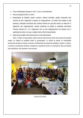 39
 Foram identificadas crianças no nível 1, que é o nível elementar;
 Houve evolução de 50% no nível 4;
 Necessidade de trabalhar quadro numérico, sistema monetário, adição envolvendo dois
números de até 3 algarismos e apenas um reagrupamento (na ordem das unidade ou das
dezenas), subtração envolvendo dois números naturais em que pelo menos um deles tem 3
algarismos sem reagrupamento, resolver problemas de adição ou subtração envolvendo
números naturais de 1 ou 2 algarismos com ou sem reagrupamento nos cálculos com o
significado de retirar e em que o estado inicial ou final é desconhecido.
 Desenvolver projetos interventivos para os níveis elementares.
Assim, o Projeto, ora apresentado, propõe continuar desenvolvendo, dentro dos princípios da educação
integral, um trabalho de qualidade focado na aprendizagem, no sentido de atender as necessidades
educacionais de todas as crianças e promover o fortalecimento das atitudes de aceitação e respeito a si próprio,
à natureza e às diferenças individuais, enfatizando a importância da ética na construção de vidas comunitárias
mais sustentáveis, mais saudáveis e mais humanas.
Equipe EC10 /2018
 