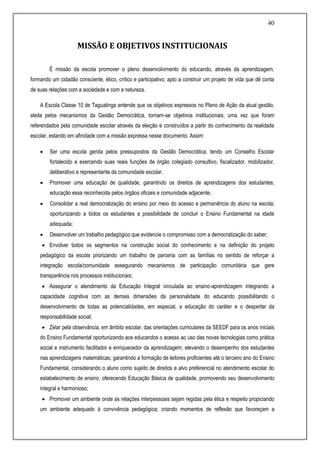 40
MISSÃO E OBJETIVOS INSTITUCIONAIS
É missão da escola promover o pleno desenvolvimento do educando, através da aprendizagem,
formando um cidadão consciente, ético, crítico e participativo; apto a construir um projeto de vida que dê conta
de suas relações com a sociedade e com a natureza.
A Escola Classe 10 de Taguatinga entende que os objetivos expressos no Plano de Ação da atual gestão,
eleita pelos mecanismos da Gestão Democrática, tornam-se objetivos institucionais, uma vez que foram
referendados pela comunidade escolar através da eleição e construídos a partir do conhecimento da realidade
escolar, estando em afinidade com a missão expressa nesse documento. Assim:
 Ser uma escola gerida pelos pressupostos da Gestão Democrática, tendo um Conselho Escolar
fortalecido e exercendo suas reais funções de órgão colegiado consultivo, fiscalizador, mobilizador,
deliberativo e representante da comunidade escolar.
 Promover uma educação de qualidade, garantindo os direitos de aprendizagens dos estudantes;
educação essa reconhecida pelos órgãos oficiais e comunidade adjacente;
 Consolidar a real democratização do ensino por meio do acesso e permanência do aluno na escola;
oportunizando a todos os estudantes a possibilidade de concluir o Ensino Fundamental na idade
adequada;
 Desenvolver um trabalho pedagógico que evidencie o compromisso com a democratização do saber;
 Envolver todos os segmentos na construção social do conhecimento e na definição do projeto
pedagógico da escola priorizando um trabalho de parceria com as famílias no sentido de reforçar a
integração escola/comunidade assegurando mecanismos de participação comunitária que gere
transparência nos processos institucionais;
 Assegurar o atendimento da Educação Integral vinculada ao ensino-aprendizagem integrando a
capacidade cognitiva com as demais dimensões da personalidade do educando possibilitando o
desenvolvimento de todas as potencialidades, em especial, a educação do caráter e o despertar da
responsabilidade social;
 Zelar pela observância, em âmbito escolar, das orientações curriculares da SEEDF para os anos iniciais
do Ensino Fundamental oportunizando aos educandos o acesso ao uso das novas tecnologias como prática
social e instrumento facilitador e enriquecedor da aprendizagem; elevando o desempenho dos estudantes
nas aprendizagens matemáticas; garantindo a formação de leitores proficientes até o terceiro ano do Ensino
Fundamental, considerando o aluno como sujeito de direitos e alvo preferencial no atendimento escolar do
estabelecimento de ensino, oferecendo Educação Básica de qualidade, promovendo seu desenvolvimento
integral e harmonioso;
 Promover um ambiente onde as relações interpessoais sejam regidas pela ética e respeito propiciando
um ambiente adequado à convivência pedagógica; criando momentos de reflexão que favoreçam a
 