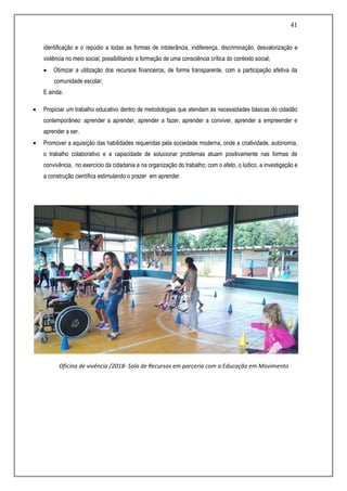 41
identificação e o repúdio a todas as formas de intolerância, indiferença, discriminação, desvalorização e
violência no meio social, possibilitando a formação de uma consciência crítica do contexto social;
 Otimizar a utilização dos recursos financeiros, de forma transparente, com a participação efetiva da
comunidade escolar;
E ainda:
 Propiciar um trabalho educativo dentro de metodologias que atendam às necessidades básicas do cidadão
contemporâneo: aprender a aprender, aprender a fazer, aprender a conviver, aprender a empreender e
aprender a ser.
 Promover a aquisição das habilidades requeridas pela sociedade moderna, onde a criatividade, autonomia,
o trabalho colaborativo e a capacidade de solucionar problemas atuam positivamente nas formas de
convivência, no exercício da cidadania e na organização do trabalho; com o afeto, o lúdico, a investigação e
a construção científica estimulando o prazer em aprender.
Oficina de vivência /2018- Sala de Recursos em parceria com a Educação em Movimento
 