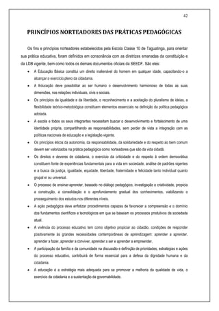 42
PRINCÍPIOS NORTEADORES DAS PRÁTICAS PEDAGÓGICAS
Os fins e princípios norteadores estabelecidos pela Escola Classe 10 de Taguatinga, para orientar
sua prática educativa, foram definidos em consonância com as diretrizes emanadas da constituição e
da LDB vigente, bem como todos os demais documentos oficiais da SEEDF. São eles:
 A Educação Básica constitui um direito inalienável do homem em qualquer idade, capacitando-o a
alcançar o exercício pleno da cidadania.
 A Educação deve possibilitar ao ser humano o desenvolvimento harmonioso de todas as suas
dimensões, nas relações individuais, civis e sociais.
 Os princípios da igualdade e da liberdade, o reconhecimento e a aceitação do pluralismo de ideias, a
flexibilidade teórico-metodológica constituem elementos essenciais na definição da política pedagógica
adotada.
 A escola e todos os seus integrantes necessitam buscar o desenvolvimento e fortalecimento de uma
identidade própria, compartilhando as responsabilidades, sem perder de vista a integração com as
políticas nacionais de educação e a legislação vigente.
 Os princípios éticos da autonomia, da responsabilidade, da solidariedade e do respeito ao bem comum
devem ser valorizados na prática pedagógica como norteadores que são da vida cidadã.
 Os direitos e deveres de cidadania, o exercício da criticidade e do respeito à ordem democrática
constituem fonte de experiências fundamentais para a vida em sociedade, análise de padrões vigentes
e a busca da justiça, igualdade, equidade, liberdade, fraternidade e felicidade tanto individual quanto
grupal e/ ou universal.
 O processo de ensinar-aprender, baseado no diálogo pedagógico, investigação e criatividade, propicia
a construção, a consolidação e o aprofundamento gradual dos conhecimentos, viabilizando o
prosseguimento dos estudos nos diferentes níveis.
 A ação pedagógica deve enfatizar procedimentos capazes de favorecer a compreensão e o domínio
dos fundamentos científicos e tecnológicos em que se baseiam os processos produtivos da sociedade
atual.
 A vivência do processo educativo tem como objetivo propiciar ao cidadão, condições de responder
positivamente às grandes necessidades contemporâneas de aprendizagem: aprender a aprender,
aprender a fazer, aprender a conviver, aprender a ser e aprender a empreender.
 A participação da família e da comunidade na discussão e definição de prioridades, estratégias e ações
do processo educativo, contribuirá de forma essencial para a defesa da dignidade humana e da
cidadania.
 A educação é a estratégia mais adequada para se promover a melhoria da qualidade de vida, o
exercício da cidadania e a sustentação da governabilidade.
 