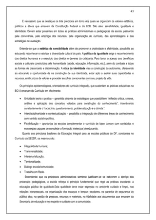 43
É necessário que se destaque os três princípios em torno dos quais se organizam os valores estéticos,
políticos e éticos que emanam da Constituição Federal e da LDB. São eles: sensibilidade, igualdade e
identidade. Devem estar presentes em todas as práticas administrativas e pedagógicas da escola, passando
pela convivência, pelo emprego dos recursos, pela organização do currículo, das aprendizagens e das
estratégias de avaliação.
Entende-se que a estética da sensibilidade além de promover a criatividade e afetividade, possibilita ao
educando reconhecer e valorizar a diversidade cultural do país. A política da igualdade exige o reconhecimento
dos direitos humanos e o exercício dos direitos e deveres da cidadania. Para tanto, o acesso aos benefícios
sociais e culturais construídos pela humanidade (saúde, educação, informação, etc.), além do combate a todas
as formas de preconceito e discriminação. A ética da identidade visa a construção da autonomia, oferecendo
ao educando a oportunidade de na construção de sua identidade, estar apto a avaliar suas capacidades e
recursos, emitir juízos de valores e proceder escolhas consonantes com seu projeto de vida.
Os princípios epistemológicos, orientadores do currículo integrado, que sustentam as práticas educativas na
EC10 emanam do Currículo em Movimento:
 Unicidade teoria x prática – garantida através de estratégias que possibilitem “reflexão crítica, síntese,
análise e aplicação dos conceitos voltados para construção do conhecimento”, incentivando
constantemente o “raciocínio, questionamento, problematização e a dúvida.”.
 Interdisciplinaridade e contextualização – possibilita a integração de diferentes áreas de conhecimento
com sentido social e político.
 Flexibilização – oportuniza às escolas complementar o currículo de base comum com conteúdos e
estratégias capazes de completar a formação intelectual do educando.
Quanto aos princípios basilares da Educação Integral para as escolas públicas do DF, constantes no
Currículo da SEEDF, os mesmos são:
 Integralidade humana;
 Transversalidade;
 Intersetorialização;
 Territorialidade;
 Diálogo escola/comunidade;
 Trabalho em Rede.
Entendendo que os processos administrativos somente justificam-se se estiverem a serviço dos
processos pedagógicos, a escola reforça o princípio fundamental que rege as práticas escolares: a
educação pública de qualidade.Esta qualidade deve estar expressa no ambiente cuidado e limpo, nas
relações interpessoais, na organização dos espaços e tempos escolares, na garantia de segurança do
público alvo, na gestão de pessoas, recursos e materiais, na fidelidade aos documentos que emanam da
Secretaria de educação e no respeito e cuidado com a comunidade.
 