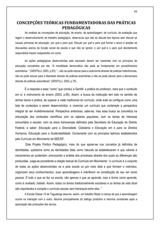 44
CONCEPÇÕES TEÓRICAS FUNDAMENTADORAS DAS PRÁTICAS
PEDAGÓGICAS
Ao analisar as concepções de educação, de ensino, de aprendizagem, de currículo, de avaliação que
regem o desenvolvimento do trabalho pedagógico, observa-se que não se discute tais tópicos sem discutir as
causas primeiras da educação: por quê e para quê. Discutir por quê e para quê formar o aluno é ampliar as
discussões acerca da função social da escola e que não se ignore: o por quê e o para quê devidamente
respondidos trazem subjacentes um como.
As ações pedagógicas desenvolvidas pelo educador devem ser coerentes com os princípios de
educação concebidos por ele. “A moralidade democrática não pode se fundamentar em procedimentos
autoritários. ” (GENTILLI, 2003, p.93); “...não se pode educar para a autonomia através de práticas heterônomas,
não se pode educar para a liberdade através de práticas autoritárias e não se pode educar para a democracia
através de práticas autocráticas” (GENTILLI, 2003, p.75).
É a resposta a esse “como” que conduz a Gentilli: a prática do professor, mais que o conteúdo
em si, é instrumento de ensino (2003, p.95). Assim, a busca da instituição tem sido no sentido de
alinhar teoria e prática, de superar a visão tradicional do currículo, onde este se configura como uma
lista de conteúdos a serem desenvolvidos, e vivenciar um currículo que contemple a perspectiva
integral do ser multidimensional. Perspectiva ambiciosa, sabe-se, mas essa busca se concretiza na
articulação dos conteúdos científicos com os saberes populares, com os temas de interesse
comunitário e escolar, com os eixos transversais definidos pela Secretaria de Educação do Distrito
Federal, a saber: Educação para a Diversidade. Cidadania e Educação em e para os Direitos
Humanos, Educação para a Sustentabilidade. Consonante com os princípios teóricos estabelecidos
pelo Currículo em Movimento da SEE/DF.
Este Projeto Político Pedagógico, mais do que apoiar-se nos conceitos já definidos de
identidades, questiona como as identidades tidas como naturais se estabeleceram e que valores e
mecanismos as sustentam, provocando a análise dos processos através dos quais as diferenças são
produzidas. Julga-se procedente a citação textual do Currículo em Movimento: “o currículo é o conjunto
de todas as ações desenvolvidas na e pela escola ou por meio dela e que formam o indivíduo,
organizam seus conhecimentos, suas aprendizagens e interferem na constituição do seu ser como
pessoa. É tudo o que se faz na escola, não apenas o que se aprende, mas a forma como aprende,
como é avaliado, tratado. Assim, todos os temas tradicionalmente escolares e os temas da vida atual
são importantes e compõe o currículo escolar sem hierarquia entre eles. ”
A Escola Classe 10 de Taguatinga assume, assim, um trabalho filiado à crença de que a aprendizagem
ocorre na interação com o outro; decorre principalmente do diálogo produtivo e retornos constantes após a
apreciação das produções dos alunos.
 
