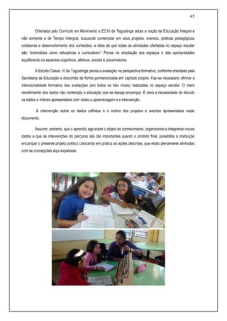 45
Orientada pelo Currículo em Movimento a EC10 de Taguatinga adota a noção de Educação Integral e
não somente a de Tempo Intergral, buscando contemplar em seus projetos, eventos, práticas pedagógicas
cotidianas e desenvolvimento dos conteúdos, a ideia de que todas as atividades ofertadas no espaço escolar
são “entendidas como educativas e curriculares”. Pensa na ampliação dos espaços e das oportunidades
equilibrando os aspectos cognitivos, afetivos, sociais e psicomotores.
A Escola Classe 10 de Taguatinga pensa a avaliação na perspectiva formativa, conforme orientado pela
Secretaria de Educação e discorrido de forma pormenorizada em capítulo próprio. Faz-se necessário afirmar a
intencionalidade formativa das avaliações (em todos os três níveis) realizadas no espaço escolar. O mero
recolhimento dos dados não contempla a educação que se deseja encampar. É clara a necessidade de discutir
os dados e índices apresentados com vistas a aprendizagem e a intervenção.
A intervenção sobre os dados colhidos é o motivo dos projetos e eventos apresentados neste
documento.
Assumir, portanto, que o aprendiz age sobre o objeto do conhecimento, organizando e integrando novos
dados e que as intervenções do percurso são tão importantes quanto o produto final, possibilita à instituição
encampar o presente projeto político colocando em prática as ações descritas, que estão plenamente alinhadas
com as concepções aqui expressas.
 