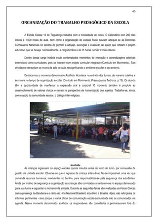 46
ORGANIZAÇÃO DO TRABALHO PEDAGÓGICO DA ESCOLA
A Escola Classe 10 de Taguatinga trabalha com a modalidade de ciclos. O Calendário com 200 dias
letivos e 1.000 horas de aula, bem como a organização do espaço físico buscam adequar-se às Diretrizes
Curriculares Nacionais no sentido de permitir a adoção, execução e avaliação de ações que reflitam o projeto
educativo que se deseja. Semanalmente, a carga horária é de 25 horas, sendo 5 horas diárias.
Dentro dessa carga horária estão contemplados momentos de interação e aprendizagens coletivas
entendidos como curriculares, pois se inserem num projeto curricular integrado (Currículo em Movimento). Tais
atividades extrapolam os muros da sala de aula, ressignificando o ambiente escolar e seu entorno.
Destacamos o momento denominado Acolhida. Acontece na entrada dos turnos, de maneira coletiva e
se insere no tempo de organização escolar (Currículo em Movimento, Pressupostos Teóricos, p.13). Os alunos
têm a oportunidade de manifestar a expressão oral e corporal. O momento também é propício ao
desenvolvimento de valores cívicos e morais na perspectiva de humanização dos sujeitos. Trabalha-se, ainda,
com o apoio da comunidade escolar, o diálogo inter-religioso.
Acolhida
As crianças ingressam no espaço escolar quinze minutos antes do início do turno, por concessão da
gestão da unidade escolar. Observe-se que o ingresso da criança antes disso faz-se impossível, uma vez que
demanda recursos humanos, inexistentes no horário, para responsabilizar-se pela segurança dos estudantes.
Ainda por motivo de segurança e organização as crianças são convidadas a sentarem-se no espaço demarcado
para sua turma e aguardar o momento da entrada. Durante as segundas-feiras são realizadas as Horas Cívicas
com a presença da Bandeira e o canto do Hino Nacional Brasileiro e/ou Hino a Brasília. Após, são reforçados os
informes pertinentes - isso porque o canal oficial de comunicação escola-comunidade são os comunicados via
agenda. Nesse momento denominado acolhida, os responsáveis são convidados a permanecerem fora do
 