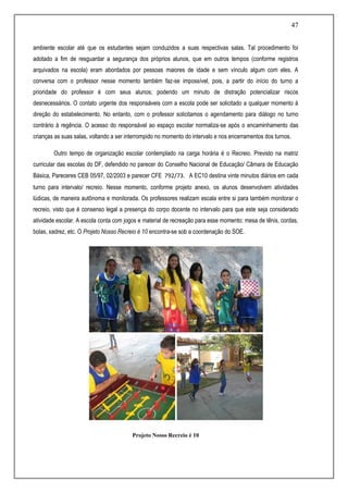 47
ambiente escolar até que os estudantes sejam conduzidos a suas respectivas salas. Tal procedimento foi
adotado a fim de resguardar a segurança dos próprios alunos, que em outros tempos (conforme registros
arquivados na escola) eram abordados por pessoas maiores de idade e sem vínculo algum com eles. A
conversa com o professor nesse momento também faz-se impossível, pois, a partir do início do turno a
prioridade do professor é com seus alunos; podendo um minuto de distração potencializar riscos
desnecessários. O contato urgente dos responsáveis com a escola pode ser solicitado a qualquer momento à
direção do estabelecimento. No entanto, com o professor solicitamos o agendamento para diálogo no turno
contrário à regência. O acesso do responsável ao espaço escolar normaliza-se após o encaminhamento das
crianças as suas salas, voltando a ser interrompido no momento do intervalo e nos encerramentos dos turnos.
Outro tempo de organização escolar contemplado na carga horária é o Recreio. Previsto na matriz
curricular das escolas do DF, defendido no parecer do Conselho Nacional de Educação/ Câmara de Educação
Básica, Pareceres CEB 05/97, 02/2003 e parecer CFE 792/73. A EC10 destina vinte minutos diários em cada
turno para intervalo/ recreio. Nesse momento, conforme projeto anexo, os alunos desenvolvem atividades
lúdicas, de maneira autônoma e monitorada. Os professores realizam escala entre si para também monitorar o
recreio, visto que é consenso legal a presença do corpo docente no intervalo para que este seja considerado
atividade escolar. A escola conta com jogos e material de recreação para esse momento: mesa de tênis, cordas,
bolas, xadrez, etc. O Projeto Nosso Recreio é 10 encontra-se sob a coordenação do SOE.
Projeto Nosso Recreio é 10
 