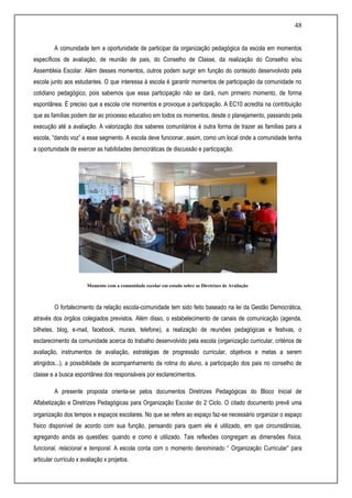 48
A comunidade tem a oportunidade de participar da organização pedagógica da escola em momentos
específicos de avaliação, de reunião de pais, do Conselho de Classe, da realização do Conselho e/ou
Assembleia Escolar. Além desses momentos, outros podem surgir em função do conteúdo desenvolvido pela
escola junto aos estudantes. O que interessa à escola é garantir momentos de participação da comunidade no
cotidiano pedagógico, pois sabemos que essa participação não se dará, num primeiro momento, de forma
espontânea. É preciso que a escola crie momentos e provoque a participação. A EC10 acredita na contribuição
que as famílias podem dar ao processo educativo em todos os momentos, desde o planejamento, passando pela
execução até a avaliação. A valorização dos saberes comunitários é outra forma de trazer as famílias para a
escola, “dando voz” a esse segmento. A escola deve funcionar, assim, como um local onde a comunidade tenha
a oportunidade de exercer as habilidades democráticas de discussão e participação.
Momento com a comunidade escolar em estudo sobre as Diretrizes de Avaliação
O fortalecimento da relação escola-comunidade tem sido feito baseado na lei da Gestão Democrática,
através dos órgãos colegiados previstos. Além disso, o estabelecimento de canais de comunicação (agenda,
bilhetes, blog, e-mail, facebook, murais, telefone), a realização de reuniões pedagógicas e festivas, o
esclarecimento da comunidade acerca do trabalho desenvolvido pela escola (organização curricular, critérios de
avaliação, instrumentos de avaliação, estratégias de progressão curricular, objetivos e metas a serem
atingidos...), a possibilidade de acompanhamento da rotina do aluno, a participação dos pais no conselho de
classe e a busca espontânea dos responsáveis por esclarecimentos.
A presente proposta orienta-se pelos documentos Diretrizes Pedagógicas do Bloco Inicial de
Alfabetização e Diretrizes Pedagógicas para Organização Escolar do 2˚Ciclo. O citado documento prevê uma
organização dos tempos e espaços escolares. No que se refere ao espaço faz-se necessário organizar o espaço
físico disponível de acordo com sua função, pensando para quem ele é utilizado, em que circunstâncias,
agregando ainda as questões: quando e como é utilizado. Tais reflexões congregam as dimensões física,
funcional, relacional e temporal. A escola conta com o momento denominado “ Organização Curricular” para
articular currículo x avaliação x projetos.
 