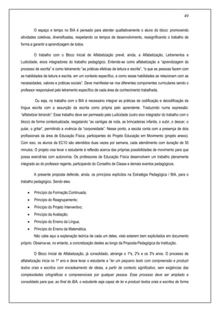 49
O espaço e tempo no BIA é pensado para atender qualitativamente o aluno do bloco: promovendo
atividades coletivas, diversificadas, respeitando os tempos de desenvolvimento, ressignificando o trabalho de
forma a garantir a aprendizagem de todos.
O trabalho com o Bloco Inicial de Alfabetização prevê, ainda, a Alfabetização, Letramentos e
Ludicidade, eixos integradores do trabalho pedagógico. Entende-se como alfabetização a “aprendizagem do
processo de escrita” e como letramento “as práticas efetivas de leitura e escrita”, “o que as pessoas fazem com
as habilidades de leitura e escrita, em um contexto específico, e como essas habilidades se relacionam com as
necessidades, valores e práticas sociais”. Deve manifestar-se nos diferentes componentes curriculares sendo o
professor responsável pelo letramento específico de cada área de conhecimento trabalhada.
Ou seja, no trabalho com o BIA é necessário integrar as práticas de codificação e decodificação da
língua escrita com a assunção da escrita como própria pelo aprendente. Traduzindo numa expressão:
“alfabetizar letrando”. Esse trabalho deve ser permeado pela Ludicidade (outro eixo integrador do trabalho com o
bloco) de forma contextualizada, resgatando “as cantigas de roda, as brincadeiras infantis, o subir, o descer, o
pular, o gritar”, permitindo a vivência da “corporeidade”. Nesse ponto, a escola conta com a presença de dois
profissionais da área de Educação Física, participantes do Projeto Educação em Movimento (projeto anexo).
Com isso, os alunos da EC10 são atendidos duas vezes por semana, cada atendimento com duração de 50
minutos. O projeto visa levar o estudante à reflexão acerca das próprias possibilidades de movimento para que
possa exercê-las com autonomia. Os professores de Educação Física desenvolvem um trabalho plenamente
integrado ao do professor regente, participando do Conselho de Classe e demais eventos pedagógicos.
A presente proposta defende, ainda, os princípios explícitos na Estratégia Pedagógica / BIA, para o
trabalho pedagógico. Sendo eles:
 Princípio da Formação Continuada;
 Princípio do Reagrupamento;
 Princípio do Projeto Interventivo;
 Princípio da Avaliação;
 Princípio do Ensino da Língua;
 Princípio do Ensino da Matemática.
Não cabe aqui a explanação teórica de cada um deles, visto estarem bem explicitados em documento
próprio. Observa-se, no entanto, a concretização destes ao longo da Proposta Pedagógica da Instituição.
O Bloco Inicial de Alfabetização, já consolidado, abrange o 1ºs, 2ºs e os 3ºs anos. O processo de
alfabetização inicia no 1º ano e deve levar o estudante a “ler um pequeno texto com compreensão e produzir
textos orais e escritos com encadeamento de ideias, a partir de contexto significativo, sem exigências das
complexidades ortográficas e compreensíveis por qualquer pessoa. Esse processo deve ser ampliado e
consolidado para que, ao final do BIA, o estudante seja capaz de ler e produzir textos orais e escritos de forma
 