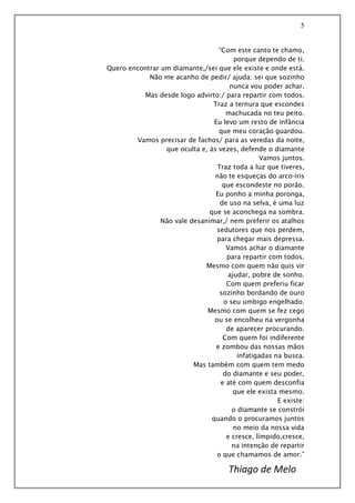 5
“Com este canto te chamo,
porque dependo de ti.
Quero encontrar um diamante,/sei que ele existe e onde está.
Não me acanho de pedir/ ajuda: sei que sozinho
nunca vou poder achar.
Mas desde logo advirto:/ para repartir com todos.
Traz a ternura que escondes
machucada no teu peito.
Eu levo um resto de infância
que meu coração guardou.
Vamos precisar de fachos/ para as veredas da noite,
que oculta e, às vezes, defende o diamante
Vamos juntos.
Traz toda a luz que tiveres,
não te esqueças do arco-íris
que escondeste no porão.
Eu ponho a minha poronga,
de uso na selva, é uma luz
que se aconchega na sombra.
Não vale desanimar,/ nem preferir os atalhos
sedutores que nos perdem,
para chegar mais depressa.
Vamos achar o diamante
para repartir com todos.
Mesmo com quem não quis vir
ajudar, pobre de sonho.
Com quem preferiu ficar
sozinho bordando de ouro
o seu umbigo engelhado.
Mesmo com quem se fez cego
ou se encolheu na vergonha
de aparecer procurando.
Com quem foi indiferente
e zombou das nossas mãos
infatigadas na busca.
Mas também com quem tem medo
do diamante e seu poder,
e até com quem desconfia
que ele exista mesmo.
E existe:
o diamante se constrói
quando o procuramos juntos
no meio da nossa vida
e cresce, límpido,cresce,
na intenção de repartir
o que chamamos de amor.”
Thiago de Melo
 