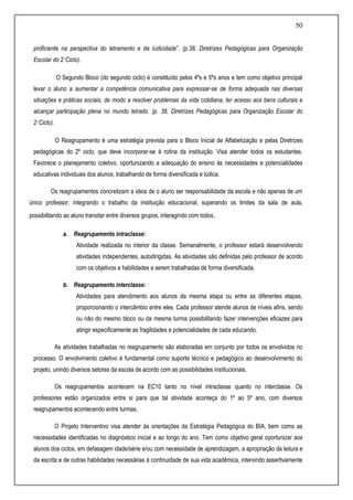 50
proficiente na perspectiva do letramento e da ludicidade”. (p.38, Diretrizes Pedagógicas para Organização
Escolar do 2˚Ciclo).
O Segundo Bloco (do segundo ciclo) é constituído pelos 4ºs e 5ºs anos e tem como objetivo principal
levar o aluno a aumentar a competência comunicativa para expressar-se de forma adequada nas diversas
situações e práticas sociais, de modo a resolver problemas da vida cotidiana, ter acesso aos bens culturais e
alcançar participação plena no mundo letrado. (p. 38, Diretrizes Pedagógicas para Organização Escolar do
2˚Ciclo).
O Reagrupamento é uma estratégia prevista para o Bloco Inicial de Alfabetização e pelas Diretrizes
pedagógicas do 2º ciclo, que deve incorporar-se à rotina da instituição. Visa atender todos os estudantes.
Favorece o planejamento coletivo, oportunizando a adequação do ensino às necessidades e potencialidades
educativas individuais dos alunos, trabalhando de forma diversificada e lúdica.
Os reagrupamentos concretizam a ideia de o aluno ser responsabilidade da escola e não apenas de um
único professor, integrando o trabalho da instituição educacional, superando os limites da sala de aula,
possibilitando ao aluno transitar entre diversos grupos, interagindo com todos.
a. Reagrupamento intraclasse:
Atividade realizada no interior da classe. Semanalmente, o professor estará desenvolvendo
atividades independentes, autodirigidas. As atividades são definidas pelo professor de acordo
com os objetivos e habilidades a serem trabalhadas de forma diversificada.
b. Reagrupamento interclasse:
Atividades para atendimento aos alunos da mesma etapa ou entre as diferentes etapas,
proporcionando o intercâmbio entre eles. Cada professor atende alunos de níveis afins, sendo
ou não do mesmo bloco ou da mesma turma possibilitando fazer intervenções eficazes para
atingir especificamente as fragilidades e potencialidades de cada educando.
As atividades trabalhadas no reagrupamento são elaboradas em conjunto por todos os envolvidos no
processo. O envolvimento coletivo é fundamental como suporte técnico e pedagógico ao desenvolvimento do
projeto, unindo diversos setores da escola de acordo com as possibilidades institucionais.
Os reagrupamentos acontecem na EC10 tanto no nível intraclasse quanto no interclasse. Os
professores estão organizados entre si para que tal atividade aconteça do 1º ao 5º ano, com diversos
reagrupamentos acontecendo entre turmas.
O Projeto Interventivo visa atender às orientações da Estratégia Pedagógica do BIA, bem como as
necessidades identificadas no diagnóstico inicial e ao longo do ano. Tem como objetivo geral oportunizar aos
alunos dos ciclos, em defasagem idade/série e/ou com necessidade de aprendizagem, a apropriação da leitura e
da escrita e de outras habilidades necessárias à continuidade de sua vida acadêmica, intervindo assertivamente
 
