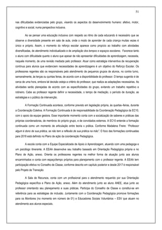 51
nas dificuldades evidenciadas pelo grupo, visando os aspectos do desenvolvimento humano: afetivo, motor,
cognitivo e social, numa perspectiva inclusiva.
Ao se pensar uma educação inclusiva com respeito ao ritmo de cada educando é necessário que se
observe a diversidade presente em sala de aula, onde o modo de aprender de cada criança muitas vezes é
único e próprio. Assim, o momento do reforço escolar aparece como propício ao trabalho com atividades
diversificadas, de atendimento individualizado e de ampliação dos tempos e espaços escolares. Favorece tanto
o aluno com dificuldade quanto o aluno que apesar de não apresentar dificuldades de aprendizagem, necessita,
naquele momento, de uma revisão mediada pelo professor. Atuar como estratégia interventiva de recuperação
contínua para alunos que evidenciem necessidades de aprendizagens é um objetivo do Reforço Escolar. Os
professores regentes são os responsáveis pelo atendimento de pequenos grupos de alunos, no contra turno,
semanalmente, às terças ou quintas feiras, de acordo com a disponibilidade do professor. O tempo sugerido é de
cerca de uma hora, embora tal decisão esteja a critério do professor, que realiza as adaptações necessárias. As
atividades serão planejadas de acordo com as especificidades do grupo, evitando um trabalho repetitivo e
rotineiro. Cabe ao professor regente definir a necessidade, o tempo de mediação, o período de duração, as
estratégias e o público da intervenção.
A Formação Continuada acontece, conforme previsto em legislação própria, às quartas–feiras, durante
a Coordenação Coletiva. A Formação Continuada é de responsabilidade da Coordenação Pedagógica da EC10,
com o apoio da equipe gestora. Esse importante momento conta com a socialização de saberes e práticas das
próprias coordenadoras, de membros do próprio grupo, e de convidados externos. A EC10 entende a formação
continuada como um momento de articulação entre teoria x prática. Conforme Madalena Freire: “Professor
algum é dono de sua prática, se não tem a reflexão de sua prática na mão”. O foco das formações continuadas
para 2018 está definido no Plano de ação da coordenação Pedagógica.
A escola conta com a Equipe Especializada de Apoio à Aprendizagem, atuando com uma pedagoga e
um psicólogo itinerante. A EEAA desenvolve seu trabalho baseado em Orientação Pedagógica própria e no
Plano de Ação, anexo. Orienta os professores regentes na melhor forma de atuação junto aos alunos
encaminhados e conta com espaço/tempo próprios para planejamento com o professor regente. A EEAA tem
participação efetiva no Conselho de Classe, conforme descrito em capítulo posterior e desde 2017 é responsável
pelo Projeto de Transição.
A Sala de Recursos, conta com um profissional para o atendimento requerido por sua Orientação
Pedagógica específica e Plano de Ação, anexo. Além do atendimento junto ao aluno ANEE, atua junto ao
professor orientando seu planejamento e suas práticas. Participa do Conselho de Classe e constitui-se em
referência para as estratégias de inclusão. Juntamente com a Coordenação Pedagógica promove formações
para os Monitores (no momento em número de 01) e Educadores Sociais Voluntários – ESV que atuam no
atendimento aos alunos especiais.
 