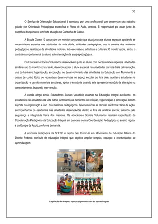 52
O Serviço de Orientação Educacional é composta por uma profissional que desenvolve seu trabalho
guiado por Orientação Pedagógica específica e Plano de Ação, anexos. É responsável por atuar junto às
questões disciplinares, tem forte atuação no Conselho de Classe.
A Escola Classe 10 conta com um monitor concursado que atua junto aos alunos especiais apoiando as
necessidades especias nas atividades da vida diária, atividades pedagógicas, uso e controle dos materiais
pedagógicos, realização de atividades motoras, ludo-recreativas, artísticas e culturais. O monitor apoia, ainda, o
controle comportamental do aluno sob orientação da equipe pedagógica .
Os Educadores Socias Voluntários desenvolvem junto ao aluno com necessidades especiais atividades
similares ao do monitor concursado, devendo apoiar o aluno especial nas atividades da vida diária (alimentação,
uso do banheiro, higienização, escovação; no desenvolvimento das atividades da Educação com Movimento e
outras de cunho lúdico ou recreativas desenvolvidas no espaço escolar ou fora dele, auxiliar o estudante na
organização e uso dos materiais escolares, apoiar o estudante quando este apresentar episódio de alteração no
comportamento, buscando intervenção.
A escola abriga ainda, Educadores Sociais Voluntário atuando na Educação Integral auxiliando os
estudantes nas atividades da vida diária, orientando os momentos de refeição, higienização e escovação. Dando
suporte na organização e uso dos matérias pedagógicos, desenvolvendo as oficinas conforme Plano de Ação,
acompanhando os estudantes nas atividades desenvolvidas dentro e fora da unidade escolar, zelando pela
segurança e integridade física dos mesmos. Os educadores Sociais Voluntários recebem capacitação da
Coordenação Pedagógica da Educação Integral em pareceria com a Coordenação Pedagógica do ensino regular
e da Equipe de Apoio, conforme demanda.
A proposta pedagógica da SEEDF é regida pelo Currículo em Movimento da Educação Básica do
Distrito Federal: currículo de educação integral que objetiva ampliar tempos, espaços e oportunidades de
aprendizagem.
Ampliação dos tempos, espaços e oportunidades de aprendizagens
 