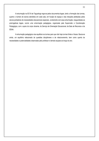 53
A enturmação na EC10 de Taguatinga rege-se pelos documentos legais, tanto a formação das turmas,
quanto o número de alunos atendidos em cada sala, em função do espaço e das reduções pleiteadas pelos
alunos portadores de necessidades educacionais especiais. Juntamente com essa enturmação, resguardadas as
prerrogativas legais, ocorre uma enturmação pedagógica, organizada pela Supervisão e Coordenação
Pedagógica, com o apoio do corpo docente, do Serviço de Orientação Educacional, da Sala de Recursos e da
EEAA.
A enturmação pedagógica visa equilibrar as turmas para que não haja turmas fortes e fracas. Busca-se
ainda, um equilíbrio relacionado às questões disciplinares e de relacionamento, bem como quanto às
necessidades e potencialidades observadas pelo professor e demais equipes ao longo do ano.
 