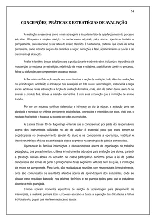 54
CONCEPÇÕES, PRÁTICAS E ESTRATÉGIAS DE AVALIAÇÃO
A avaliação apresenta-se como o mais abrangente e importante fator de aperfeiçoamento do processo
educativo. Ultrapassa a simples aferição do conhecimento adquirido pelos alunos, apontando também e
principalmente, para o sucesso ou as falhas do ensino oferecido. É fundamental, portanto, que ocorra de forma
permanente, como indicador seguro dos caminhos a seguir, correções a fazer, aprimoramentos a buscar e do
crescimento já alcançado.
Avaliar é também, buscar subsídios para a prática docente e administrativa, indicando a importância da
manutenção ou mudança de estratégias, redefinição de metas e objetivos, possibilitando corrigir no processo,
falhas ou disfunções que comprometam o sucesso escolar.
A Secretaria de Educação amplia, em suas diretrizes a noção de avaliação, indo além das avaliações
da aprendizagem, orientando a articulação das avaliações em três níveis: aprendizagem, institucional e larga
escala. Adota-se nessa articulação a função da avaliação formativa, onde, além de colher dados, além de se
analisar o produto final, têm-se a intenção interventiva. É com essa concepção que a instituição de ensino
trabalha.
Por ser um processo contínuo, sistemático e intrínseco ao ato de educar, a avaliação deve ser
planejada e norteada por critérios previamente estabelecidos, conhecidos e entendidos por todos, visto que, o
resultado final reflete o fracasso ou sucesso de todos os envolvidos.
A Escola Classe 10 de Taguatinga entende que a compreensão por parte dos responsáveis
acerca dos instrumentos utilizados no ato de avaliar é essencial para que estes tornem-se
coparticipante no desenvolvimento escolar do aluno e se compromete a oportunizar, viabilizar e
incentivar práticas efetivas de participação desse segmento na construção da gestão democrática.
Oportunizar às famílias informações e esclarecimentos acerca da organização do trabalho
pedagógico, dos procedimentos, critérios e instrumentos adotados para avaliação dos alunos, garantir
a presença desses atores no conselho de classe participativo conforme prevê a lei da gestão
democrática são formas de gerar o protagonismo desse segmento. Atitudes com as quais, a instituição
de ensino se compromete. Para tanto, são realizadas as reuniões com responsáveis bimestralmente,
onde são comunicados os resultados aferidos acerca da aprendizagem dos estudantes, onde se
discute esse resultado baseado nos critérios definidos e se planeja ações para que o estudante
alcance a meta planejada.
Embora ocorram momentos específicos de aferição da aprendizagem para planejamento de
intervenções, a avaliação permeia todo o processo educativo e busca a superação das dificuldades e falhas
individuais e/ou grupais que interferem no sucesso escolar.
 