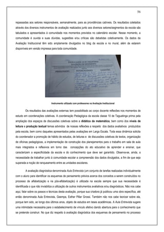 56
repassadas aos setores responsáveis, semanalmente, para as providências cabíveis. Os resultados coletados
através dos diversos instrumentos de avaliação realizados junto aos diversos setores/segmentos da escola são
tabulados e apresentados à comunidade nos momentos previstos no calendário escolar. Nesse momento, a
comunidade é ouvida e suas dúvidas, sugestões e/ou críticas são debatidas coletivamente. Os dados da
Avaliação Institucional têm sido amplamente divulgados no blog da escola e no mural, além de estarem
disponíveis em versão impressa para toda comunidade.
Instrumento utilizado com professores na Avaliação Institucional
Os resultados das avaliações externas tem possibilitado ao corpo docente reflexões nos momentos de
estudo em coordenações coletivas. A coordenação Pedagógica da escola classe 10 de Taguatinga prima pela
ampliação dos espaços de discussões coletivas sobre a didática da matemática, bem como dos níveis de
leitura e produção textual temas advindos de nossas reflexões a respeito dos dados avaliativos produzidos
pela escola, bem como daqueles apresentados pelas avaliações em Larga Escala. Toda essa dinâmica solicita
do coordenador a promoção de hábito de estudos, de leituras e de discussões coletivas de textos, organização
de oficinas pedagógicas, a implementação de construção dos planejamentos para o trabalho em sala de aula
mais integrados e reflexivos em torno das concepções do ato educativo de aprender e ensinar, que
caracterizem a especificidade da escola e do conhecimento que deve ser garantido. Observa-se, ainda, a
necessidade de trabalhar junto à comunidade escolar a compreensão dos dados divulgados, a fim de que seja
superada a noção de ranqueamento entre as unidades escolares.
A avaliação diagnóstica denominada Aula Entrevista (um conjunto de tarefas realizadas individualmente
com o aluno para identificar os esquemas de pensamento prévios acerca dos conceitos a serem construídos no
processo de alfabetização e na pós-alfabetização) é utilizada na escola sempre que sua necessidade é
identificada o que não inviabiliza a utilização de outros instrumentos avaliativos e/ou diagnósticos. Não nos cabe
aqui, falar sobre os passos e técnicas desta avaliação, porque sua criadora já publicou uma obra específica, até
então denominada Aula Entrevista, Geempa, Esther Pillar Grossi. Também não nos cabe teorizar sobre ela,
porque tem sido, ao longo dos últimos anos, objeto de estudos em teses acadêmicas. A Aula Entrevista sugere
uma intimidade necessária para o estabelecimento de vínculo afetivo dando abertura para o conhecimento que
se pretende construir. No que diz respeito à avaliação diagnóstica dos esquemas de pensamento no processo
 
