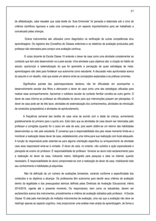 57
de alfabetização, cabe ressaltar que cada tarefa da “Aula Entrevista” foi pensada e elaborada sob o crivo de
critérios científicos rigorosos e cada uma corresponde a um aspecto importantíssimo para ser trabalhado e
conceituado pelas crianças.
Outros instrumentos são utilizados como diagnóstico na verificação de outras competências e/ou
aprendizagens. Os registros dos Conselhos de Classes anteriores e os relatórios de avaliação produzidos pelo
professor são retomados para compor uma avaliação contínua.
O corpo docente da Escola Classe 10 entende o dever de casa como uma atividade complementar ao
conteúdo que tem sido desenvolvido na e pela escola. Uma atividade cujos objetivos são: a criação do hábito de
estudo; oportunizar a sistematização do que foi aprendido e percepção de quais estratégias de meta-
aprendizagens são úteis para fortalecer sua autonomia como estudante. A discussão mais aprofundada acerca
do assunto é um desafio, visto que existe um abismo entre as concepções explanadas e as práticas correntes.
Significativa parcela dos pais/responsáveis declarou não ter dificuldade em acompanhar o
desenvolvimento escolar dos filhos e elencaram o dever de casa como uma das estratégias utilizadas para
realizar esse acompanhamento. Aproximar o cotidiano escolar do contexto familiar constitui-se outro ganho. O
dever de casa informa ao professor as dificuldades do aluno para que intervenções possam ser planejadas. O
dever de casa pode ser de três tipos: atividades de sistematização dos conhecimentos, atividades de introdução
de conteúdos (preparatória) e atividades de aprofundamento.
A frequência semanal das tarefas de casa varia de acordo com a idade da criança, aumentando
gradativamente do primeiro para o quinto ano. Está claro que as atividades de casa devem ser retomadas pelo
professor e corrigidas (quando for o caso) em sala de aula, pois assim obtém-se um retorno das habilidades
desenvolvidas ou não pelo estudante. É consenso que a responsabilidade dos pais nesse momento limita-se a
monitorar a realização desse dever de casa, estabelecendo uma rotina para sua realização com local adequado.
A função do responsável pode estender-se para alguma orientação específica ou enriquecimento da atividade
caso esse responsável sinta-se à vontade. O dever de casa, no entanto, não substitui a ação especializada e
planejada de ensino do professor. É responsabilidade do professor fornecer ao aluno todo esclarecimento para
a realização do dever de casa, indicando roteiro, bibliografia para pesquisa e sites na internet, quando
necessário. É responsabilidade do aluno comprometer-se com a realização do dever de casa, mobilizando todo
seu conhecimento e habilidades já adquiridas.
Não há definição de um número de avaliações bimestrais, variando conforme a especificidade dos
conteúdos e os objetivos a alcançar. Os professores têm autonomia para decidir seus critérios de avaliação
dentro da legalidade e dos pressupostos teóricos definida pelas Diretrizes de Avaliação Educacional, triênio
2014/2016, vigente até o presente momento. Os responsáveis, bem como os estudantes, devem ser
esclarecidos acerca dos instrumentos, procedimentos e critérios de avaliação adotados pelo professor. A Escola
Classe 10 zela pela manutenção de múltiplos instrumentos de avaliação, uma vez que a avaliação não deve se
restringir apenas ao aspecto cognitivo, mas proporcionar uma análise mais ampla da aprendizagem, de forma a
 