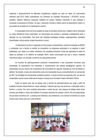 58
evidenciar o desenvolvimento de diferentes competências, exigidas por cada um deles. Os instrumentos
utilizados pela EC10 estão contemplados nas Diretrizes de Avaliação Educacional / 2014/2016: provas,
portfólios, registros reflexivos, pesquisas, trabalhos em grupos, trabalhos individuais, A auto avaliação é
conduzida na perspectiva formativa. Ou seja, o educando é levado a refletir acerca do desempenho obtido e o
que poderia ter auxiliado em um desempenho superior.
A recuperação ocorre de forma paralela ao longo do processo sempre que o objetivo não for alcançado
ou outras deficiências forem observadas. As intervenções são pontuais e realizadas imediatamente após a
detecção de sua necessidade. Para tanto são utilizadas estratégias variadas: reagrupamentos, atividades
diversificadas, reforço escolar, projeto interventivo e outros.
O desempenho do aluno é registrado em ficha própria, bimestralmente, conforme orientação da SEEDF
e socializado com a família no sentido de compartilhar os progressos alcançados e os aspectos a serem
trabalhados, com vistas a um melhor rendimento. Os resultados bimestrais e finais são registrados no diário de
classe do professor e no relatório de avaliação (RAV), sendo comunicados aos pais e alunos, mediante
instrumento próprio, em reuniões, ao término de cada período escolar.
As reuniões de pais/responsáveis acontecem bimestralmente e são importantes momentos para
socialização do desempenho dos estudantes e esclarecimento das práticas pedagógicas vigentes. Os
responsáveis que por ventura não comparecem são convocados em segunda chamada por meio de bilhete ou
telefone. Na ocasião, os pais são esclarecidos acerca da necessidade de seu acompanhamento na vida escolar
do filho. Tal estratégia tem apresentado resultados positivos. A escola encontra-se preparada para, em caso de
necessidade, acionar outras instâncias de amparo à criança como Conselho Tutelar e Ministério Público.
Existe na escola outro tipo de espaço para a reunião de pais/responsáveis que surge a partir da
avaliação formativa desenvolvida em nossa instituição. Tratamos aqui que visa promover a articulação entre a
família e a escola. Tem como propósito desenvolver a cultura de paz, criar espaços de diálogo sobre temas
diversos que atingem a nossa vida cotidiana no processo educativo de crianças e jovens. Há uma programação
de que esses encontros com a presença dos familiares, dos professores e dos demais funcionários da escola
ocorram pelo menos uma vez a cada semestre.
 